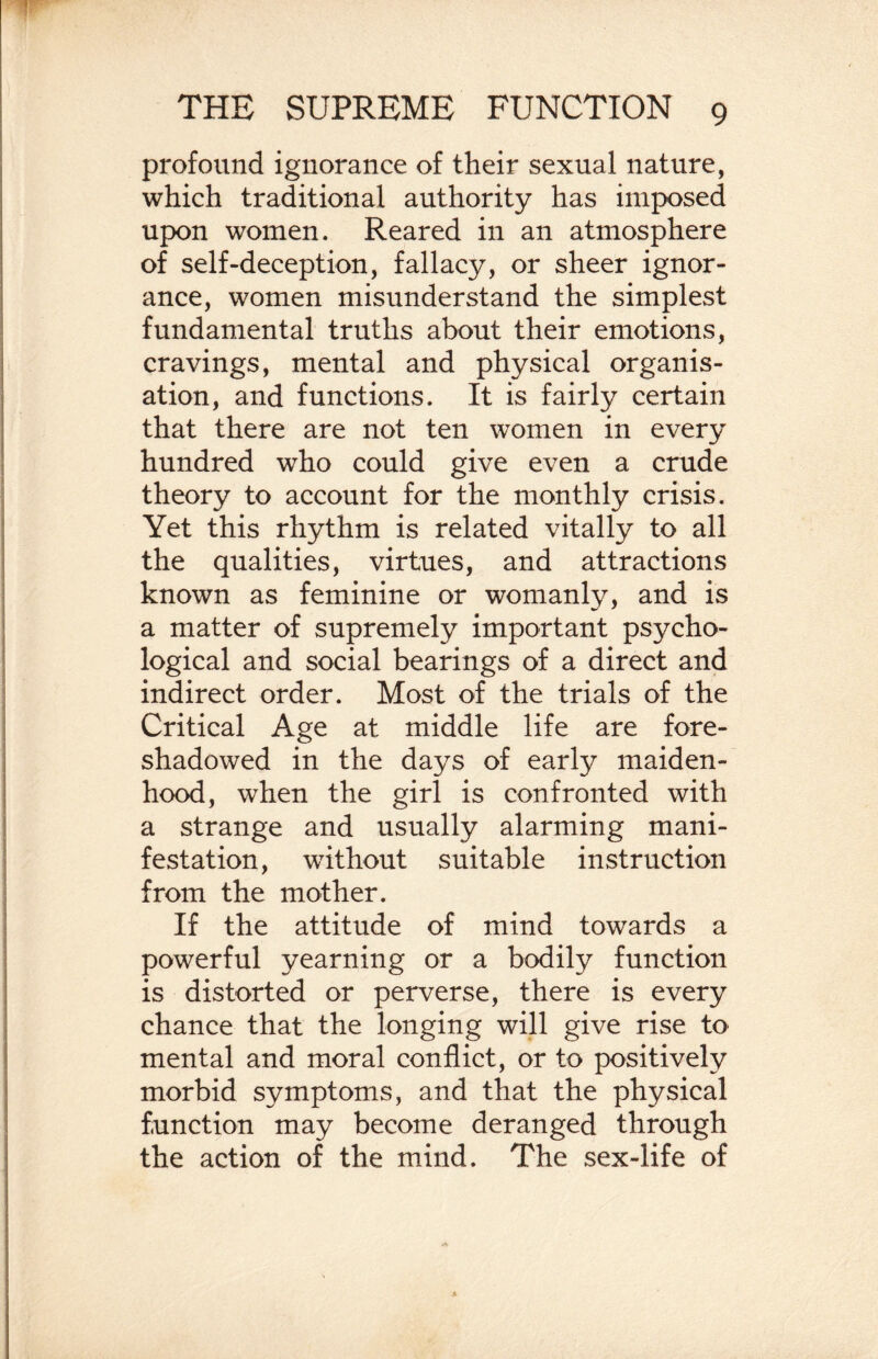 profound ignorance of their sexual nature, which traditional authority has imposed upon women. Reared in an atmosphere of self-deception, fallacj^, or sheer ignor¬ ance, women misunderstand the simplest fundamental truths about their emotions, cravings, mental and physical organis¬ ation, and functions. It is fairly certain that there are not ten women in every hundred who could give even a crude theory to account for the monthly crisis. Yet this rhythm is related vitally to all the qualities, virtues, and attractions known as feminine or womanly, and is a matter of supremely important psycho¬ logical and social bearings of a direct and indirect order. Most of the trials of the Critical Age at middle life are fore¬ shadowed in the days of earfy maiden¬ hood, when the girl is confronted with a strange and usually alarming mani¬ festation, without suitable instruction from the mother. If the attitude of mind towards a powerful yearning or a bodily function is distorted or perverse, there is every chance that the longing will give rise to mental and moral conflict, or to positively morbid symptoms, and that the physical function may become deranged through the action of the mind. The sex-life of