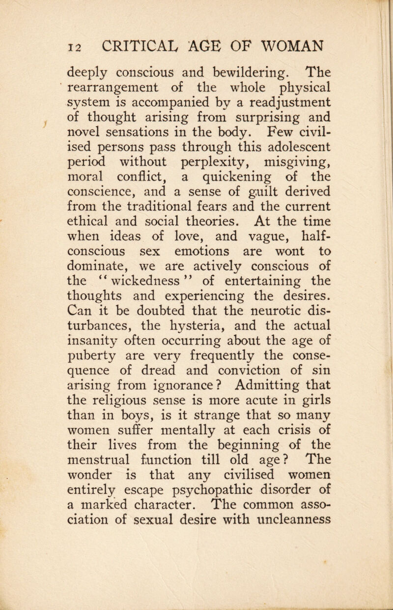 deeply conscious and bewildering. The rearrangement of the whole physical system is accompanied by a readjustment of thought arising from surprising and novel sensations in the body. Few civil¬ ised persons pass through this adolescent period without perplexity, misgiving, moral conflict, a quickening of the conscience, and a sense of guilt derived from the traditional fears and the current ethical and social theories. At the time when ideas of love, and vague, half¬ conscious sex emotions are wont to dominate, we are actively conscious of the ‘4 wickedness * ’ of entertaining the thoughts and experiencing the desires. Can it be doubted that the neurotic dis¬ turbances, the hysteria, and the actual insanity often occurring about the age of puberty are very frequently the conse¬ quence of dread and conviction of sin arising from ignorance? Admitting that the religious sense is more acute in girls than in boys, is it strange that so many women suffer mentally at each crisis of their lives from the beginning of the menstrual function till old age ? The wonder is that any civilised women entirely escape psychopathic disorder of a marked character. The common asso¬ ciation of sexual desire with uncleanness