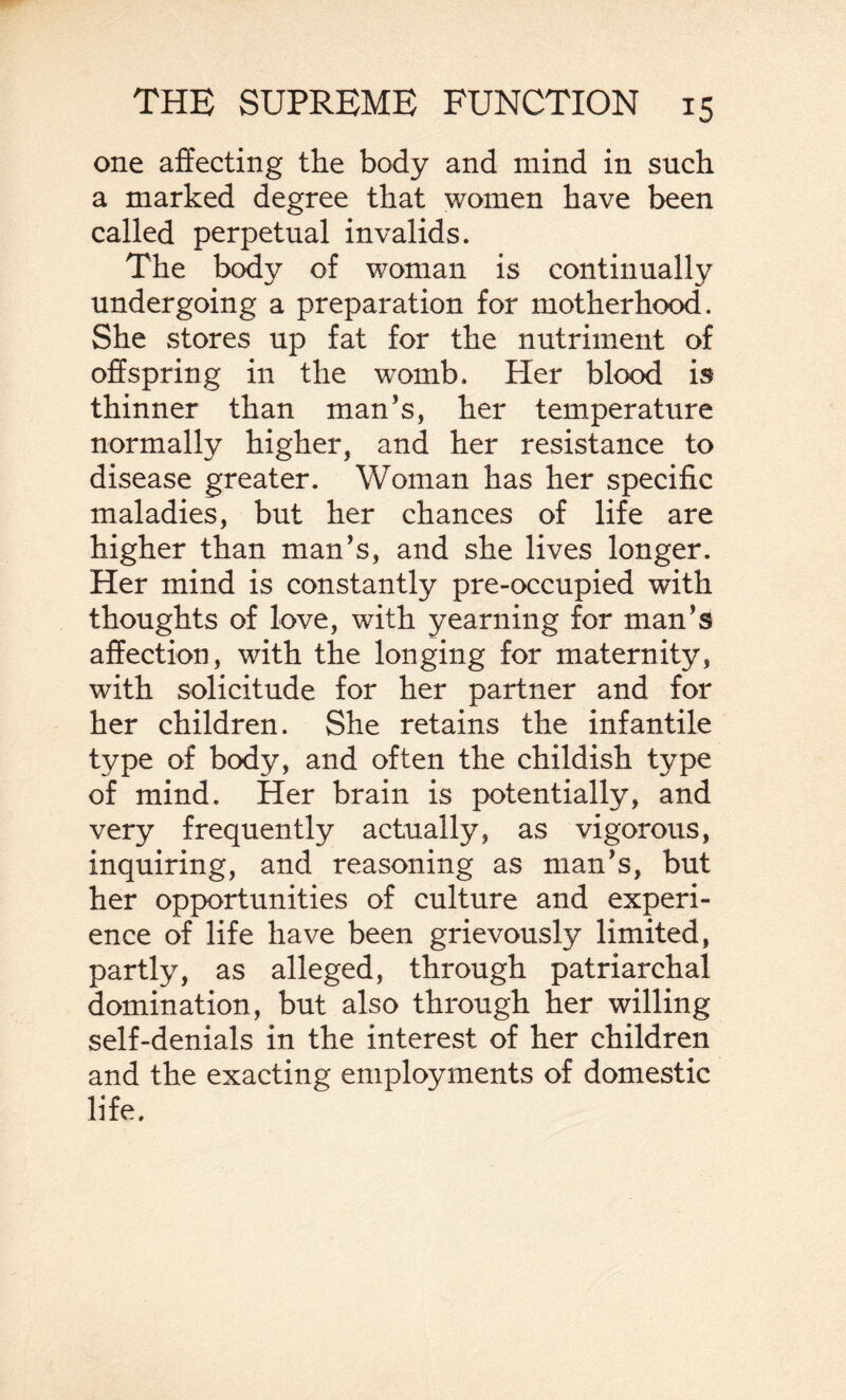 one affecting the body and mind in such a marked degree that women have been called perpetual invalids. The body of woman is continually undergoing a preparation for motherhood. She stores up fat for the nutriment of offspring in the womb. Her blood is thinner than man's, her temperature normally higher, and her resistance to disease greater. Woman has her specific maladies, but her chances of life are higher than man’s, and she lives longer. Her mind is constantly pre-occupied with thoughts of love, with yearning for man’s affection, with the longing for maternity, with solicitude for her partner and for her children. She retains the infantile type of body, and often the childish type of mind. Her brain is potentially, and very frequently actually, as vigorous, inquiring, and reasoning as man’s, but her opportunities of culture and experi¬ ence of life have been grievously limited, partly, as alleged, through patriarchal domination, but also through her willing self-denials in the interest of her children and the exacting employments of domestic life.