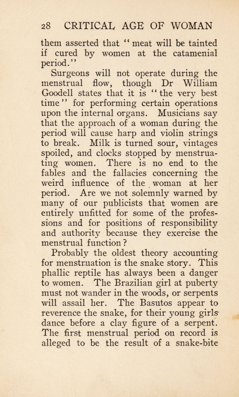 them asserted that ‘ ‘ meat will be tainted if cured by women at the catamenial period.’’ Surgeons will not operate during the menstrual flow, though Dr William Goodell states that it is ‘ ‘ the very best time ’ ’ for performing certain operations upon the internal organs. Musicians say that the approach of a woman during the period will cause harp and violin strings to break. Milk is turned sour, vintages spoiled, and clocks stopped by menstrua¬ ting women. There is no end to the fables and the fallacies concerning the weird influence of the woman at her period. Are we not solemnly warned by many of our publicists that women are entirely unfitted for some of the profes¬ sions and for positions of responsibility and authority because they exercise the menstrual function? Probably the oldest theory accounting for menstruation is the snake story. This phallic reptile has always been a danger to women. The Brazilian girl at puberty must not wander in the woods, or serpents will assail her. The Basutos appear to reverence the snake, for their young girls dance before a clay figure of a serpent. The first menstrual period on record is alleged to be the result of a snake-bite