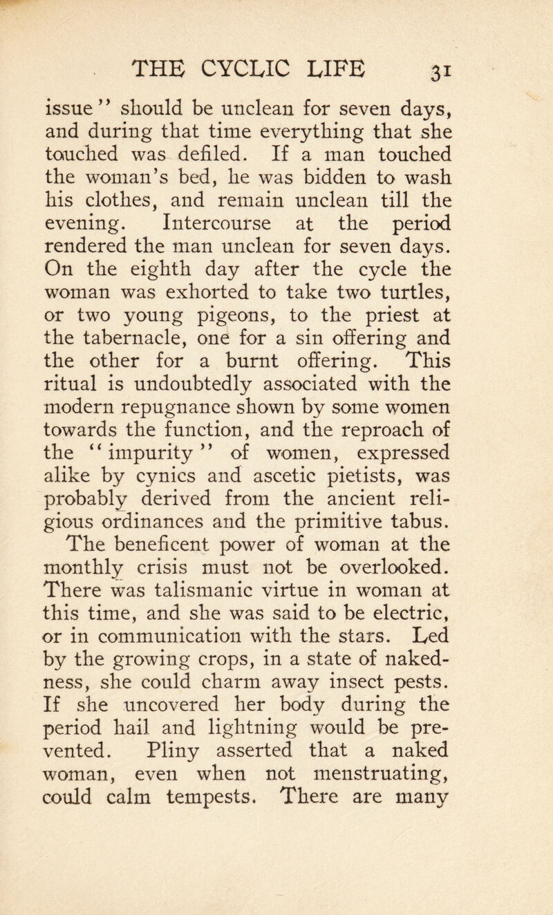 issue” should be unclean for seven days, and during that time everything that she touched was defiled. If a man touched the woman’s bed, he was bidden to wash his clothes, and remain unclean till the evening. Intercourse at the period rendered the man unclean for seven days. On the eighth day after the cycle the woman was exhorted to take two turtles, or two young pigeons, to the priest at the tabernacle, one for a sin offering and the other for a burnt offering. This ritual is undoubtedly associated with the modern repugnance shown by some women towards the function, and the reproach of the “impurity” of women, expressed alike by cynics and ascetic pietists, was probably derived from the ancient reli¬ gious ordinances and the primitive tabus. The beneficent power of woman at the monthly crisis must not be overlooked. There was talismanic virtue in woman at this time, and she was said to be electric, or in communication with the stars. Led by the growing crops, in a state of naked¬ ness, she could charm away insect pests. If she uncovered her body during the period hail and lightning would be pre¬ vented. Pliny asserted that a naked woman, even when not menstruating, could calm tempests. There are many