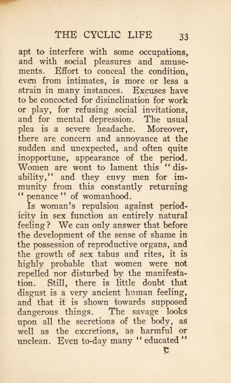 apt to interfere with some occupations, and with social pleasures and amuse¬ ments. Effort to conceal the condition, even from intimates, is more or less a strain in many instances. Excuses have to be concocted for disinclination for work or play, for refusing social invitations, and for mental depression. The usual plea is a severe headache. Moreover, there are concern and annoyance at the sudden and unexpected, and often quite inopportune, appearance of the period. Women are wont to lament this ” dis¬ ability,” and they envy men for im¬ munity from this constantly returning “ penance” of womanhood. Is womans repulsion against period¬ icity in sex function an entirely natural feeling? We can only answer that before the development of the sense of shame in the possession of reproductive organs, and the growth of sex tabus and rites, it is highly probable that women were not repelled nor disturbed by the manifesta¬ tion. Still, there is little doubt that disgust is a very ancient human feeling, and that it is shown towards supposed dangerous things. The savage looks upon all the secretions of the body, as well as the excretions, as harmful or unclean. Even to-day many ‘4 educated *9