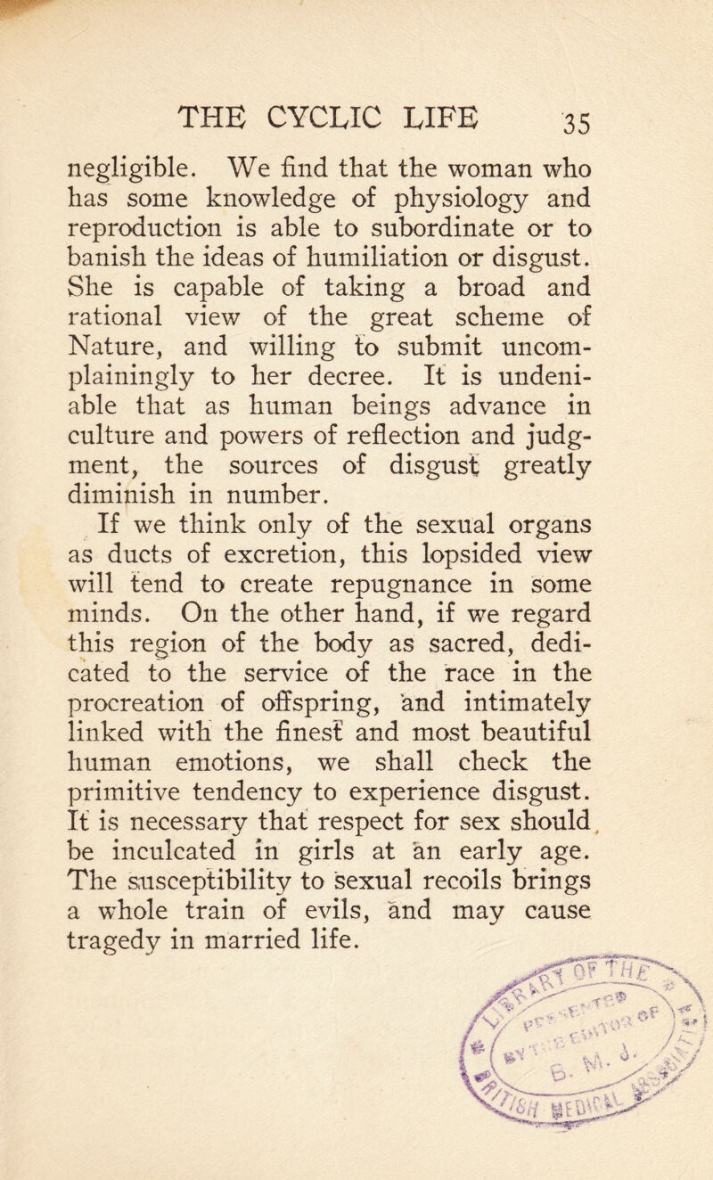 negligible. We find that the woman who has some knowledge of physiology and reproduction is able to subordinate or to banish the ideas of humiliation or disgust. She is capable of taking a broad and rational view of the great scheme of Nature, and willing to submit uncom¬ plainingly to her decree. It is undeni¬ able that as human beings advance in culture and powers of reflection and judg¬ ment, the sources of disgust greatly diminish in number. If we think only of the sexual organs as ducts of excretion, this lopsided view will tend to create repugnance in some minds. On the other hand, if we regard this region of the body as sacred, dedi¬ cated to the service of the race in the procreation of offspring, and intimately linked with the finest and most beautiful human emotions, we shall check the primitive tendency to experience disgust. It is necessary that respect for sex should , be inculcated in girls at an early age. The susceptibility to sexual recoils brings a whole train of evils, and may cause tragedy in married life.