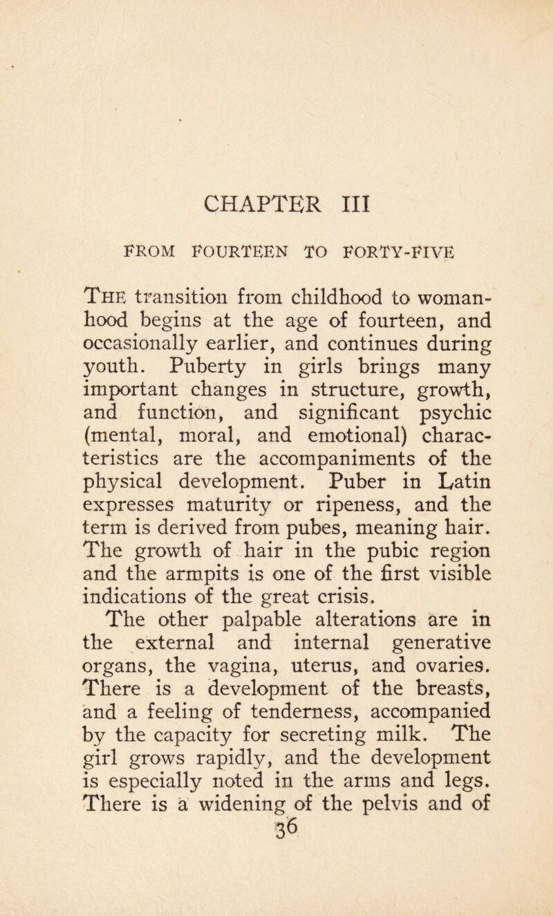 CHAPTER III FROM FOURTEEN TO FORTY-FIVE The transition from childhood to woman¬ hood begins at the age of fourteen, and occasionally earlier, and continues during youth. Puberty in girls brings many important changes in structure, growth, and function, and significant psychic (mental, moral, and emotional) charac¬ teristics are the accompaniments of the physical development. Puber in Latin expresses maturity or ripeness, and the term is derived from pubes, meaning hair. The growth of hair in the pubic region and the armpits is one of the first visible indications of the great crisis. The other palpable alterations are in the external and internal generative organs, the vagina, uterus, and ovaries. There is a development of the breasts, and a feeling of tenderness, accompanied by the capacity for secreting milk. The girl grows rapidly, and the development is especially noted in the arms and legs. There is a widening of the pelvis and of