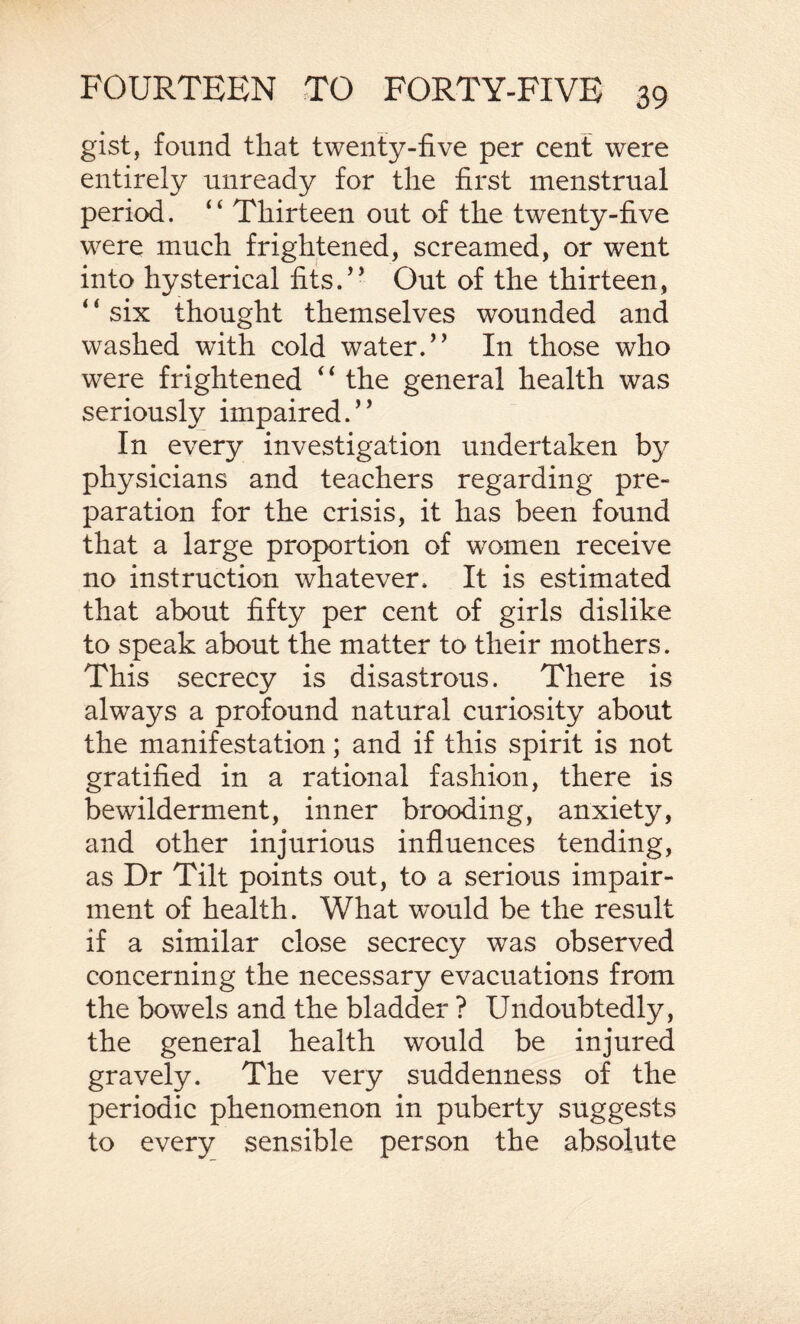 gist, found that twenty-five per cent were entirely unready for the first menstrual period. “ Thirteen out of the twenty-five were much frightened, screamed, or went into hysterical fits.” Out of the thirteen, six thought themselves wounded and washed with cold water.” In those who were frightened “ the general health was seriously impaired.” In every investigation undertaken by physicians and teachers regarding pre¬ paration for the crisis, it has been found that a large proportion of women receive no instruction whatever. It is estimated that about fifty per cent of girls dislike to speak about the matter to their mothers. This secrecy is disastrous. There is always a profound natural curiosity about the manifestation; and if this spirit is not gratified in a rational fashion, there is bewilderment, inner brooding, anxiety, and other injurious influences tending, as Dr Tilt points out, to a serious impair¬ ment of health. What would be the result if a similar close secrecy was observed concerning the necessary evacuations from the bowels and the bladder ? Undoubtedly, the general health would be injured gravely. The very suddenness of the periodic phenomenon in puberty suggests to every sensible person the absolute