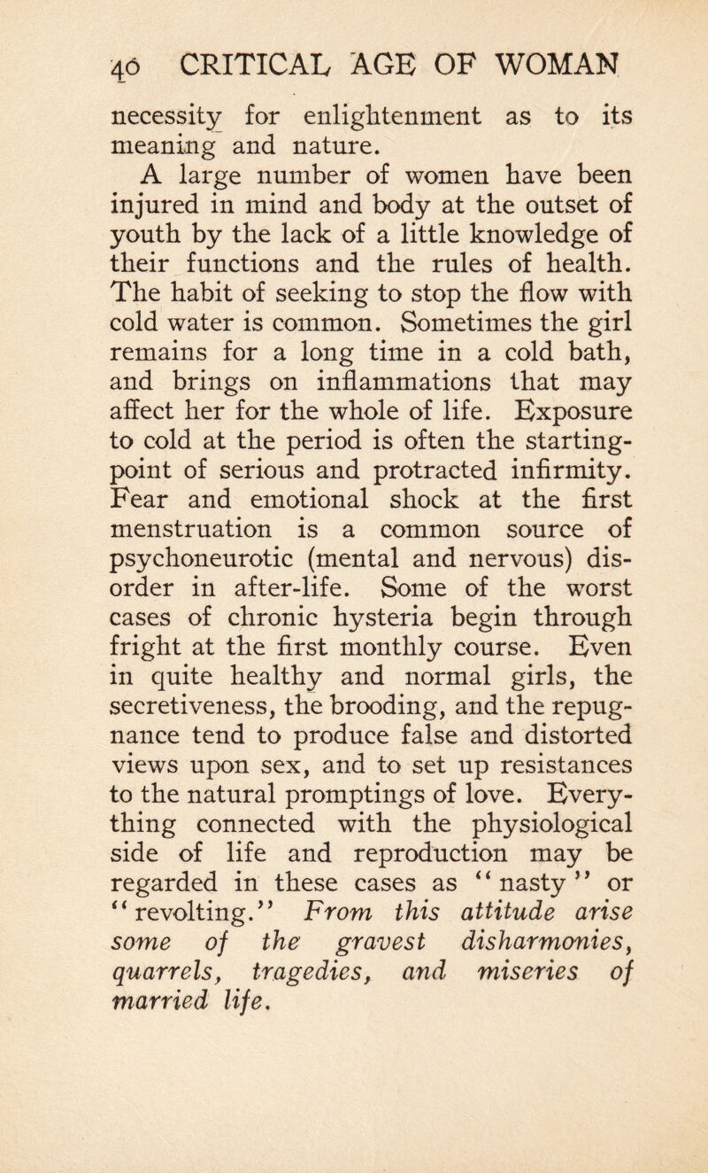 necessity for enlightenment as to its meaning and nature. A large number of women have been injured in mind and body at the outset of youth by the lack of a little knowledge of their functions and the rules of health. The habit of seeking to stop the flow with cold water is common. Sometimes the girl remains for a long time in a cold bath, and brings on inflammations that may affect her for the whole of life. Exposure to cold at the period is often the starting- point of serious and protracted infirmity. Fear and emotional shock at the first menstruation is a common source of psychoneurotic (mental and nervous) dis¬ order in after-life. Some of the worst cases of chronic hysteria begin through fright at the first monthly course. Even in quite healthy and normal girls, the secretiveness, the brooding, and the repug¬ nance tend to produce false and distorted views upon sex, and to set up resistances to the natural promptings of love. Every¬ thing connected with the physiological side of life and reproduction may be regarded in these cases as 4 4 nasty 5 ’ or ‘4 revolting/* From this attitude arise some of the gravest disharmonies, quarrels, tragedies, and miseries of married life.