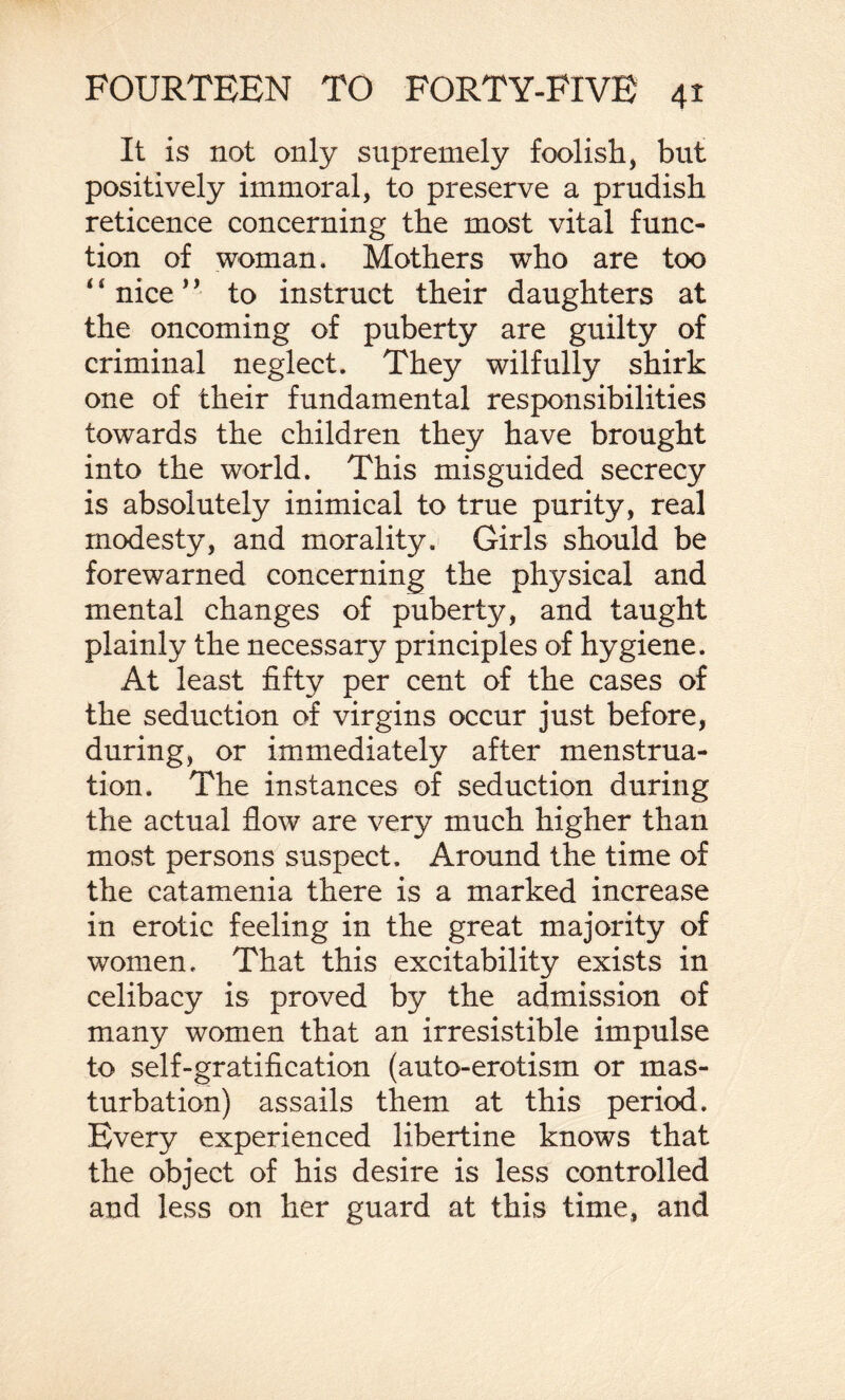 It is not only supremely foolish, but positively immoral, to preserve a prudish reticence concerning the most vital func¬ tion of woman. Mothers who are too 4 * nice1 ’ to instruct their daughters at the oncoming of puberty are guilty of criminal neglect. They wilfully shirk one of their fundamental responsibilities towards the children they have brought into the world. This misguided secrecy is absolutely inimical to true purity, real modesty, and morality. Girls should be forewarned concerning the physical and mental changes of puberty, and taught plainly the necessary principles of hygiene. At least fifty per cent of the cases of the seduction of virgins occur just before, during, or immediately after menstrua¬ tion. The instances of seduction during the actual flow are very much higher than most persons suspect. Around the time of the catamenia there is a marked increase in erotic feeling in the great majority of women. That this excitability exists in celibacy is proved by the admission of many women that an irresistible impulse to self-gratification (auto-erotism or mas¬ turbation) assails them at this period. Every experienced libertine knows that the object of his desire is less controlled and less on her guard at this time, and