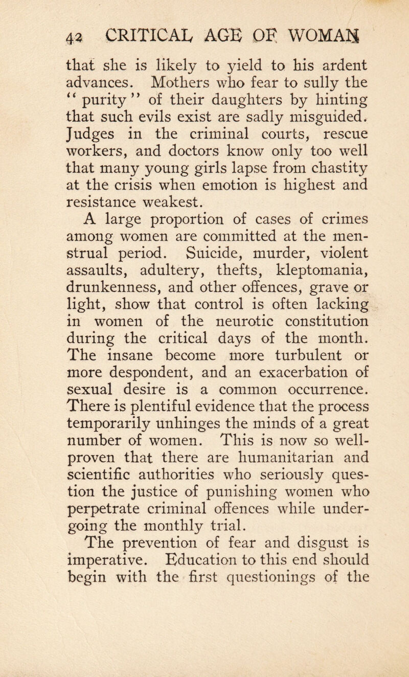 that she is likely to yield to his ardent advances. Mothers who fear to sully the 4 4 purity ’* of their daughters by hinting that such evils exist are sadly misguided. Judges in the criminal courts, rescue workers, and doctors know only too well that many young girls lapse from chastity at the crisis when emotion is highest and resistance weakest. A large proportion of cases of crimes among women are committed at the men¬ strual period. Suicide, murder, violent assaults, adultery, thefts, kleptomania, drunkenness, and other offences, grave or light, show that control is often lacking in women of the neurotic constitution during the critical days of the month. The insane become more turbulent or more despondent, and an exacerbation of sexual desire is a common occurrence. There is plentiful evidence that the process temporarily unhinges the minds of a great number of women. This is now so well- proven that there are humanitarian and scientific authorities who seriously ques¬ tion the justice of punishing women who perpetrate criminal offences while under¬ going the monthly trial. The prevention of fear and disgust is imperative. Education to this end should begin with the first questionings of the