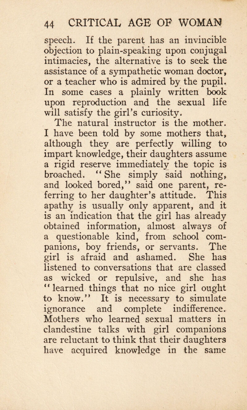 speech. If the parent has an invincible objection to plain-speaking upon conjugal intimacies, the alternative is to seek the assistance of a sympathetic woman doctor, or a teacher who is admired by the pupil. In some cases a plainly written book upon reproduction and the sexual life will satisfy the girl’s curiosity. The natural instructor is the mother. I have been told by some mothers that, although they are perfectly willing to impart knowledge, their daughters assume a rigid reserve immediately the topic is broached. “She simply said nothing, and looked bored,” said one parent, re¬ ferring to her daughter’s attitude. This apathy is usually only apparent, and it is an indication that the girl has already obtained information^ almost always of a questionable kind, from school com¬ panions, boy friends, or servants. The girl is afraid and ashamed. She has listened to conversations that are classed as wicked or repulsive, and she has ‘ * learned things that no nice girl ought to know.” It is necessary to simulate ignorance and complete indifference. Mothers who learned sexual matters in clandestine talks with girl companions are reluctant to think that their daughters have acquired knowledge in the same