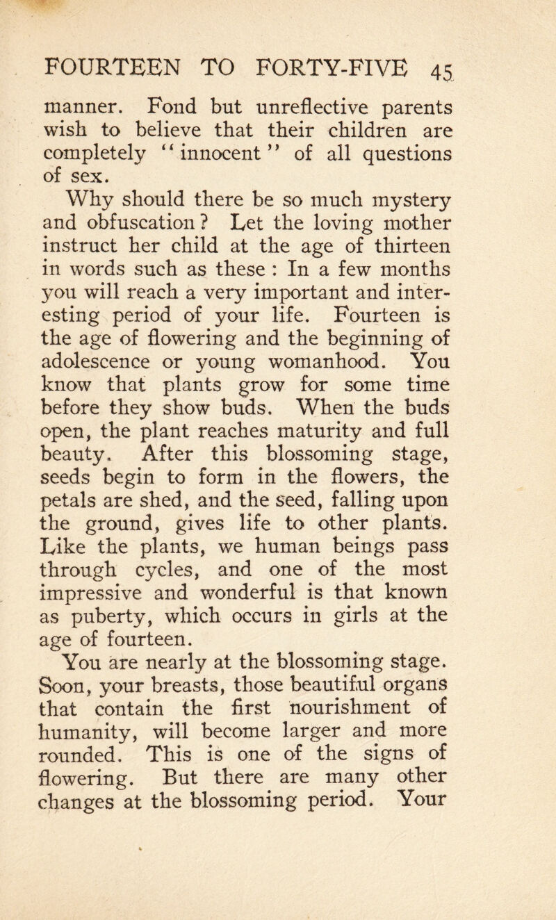manner. Fond but unreflective parents wish to believe that their children are completely *4 innocent ’ ’ of all questions of sex. Why should there be so much mystery and obfuscation ? Let the loving mother instruct her child at the age of thirteen in words such as these : In a few months you will reach a very important and inter¬ esting period of your life. Fourteen is the age of flowering and the beginning of adolescence or young womanhood. You know that plants grow for some time before they show buds. When the buds open, the plant reaches maturity and full beauty. After this blossoming stage, seeds begin to form in the flowers, the petals are shed, and the seed, falling upon the ground, gives life to other plants. Like the plants, we human beings pass through cycles, and one of the most impressive and wonderful is that known as puberty, which occurs in girls at the age of fourteen. You are nearly at the blossoming stage. Soon, your breasts, those beautiful organs that contain the first nourishment of humanity, will become larger and more rounded. This is one of the signs of flowering. But there are many other changes at the blossoming period. Your