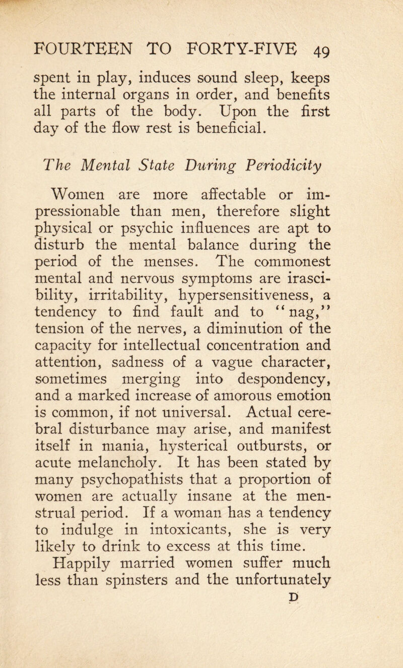 spent in play, induces sound sleep, keeps the internal organs in order, and benefits all parts of the body. Upon the first day of the flow rest is beneficial. The Mental State During Periodicity Women are more affectable or im¬ pressionable than men, therefore slight physical or psychic influences are apt to disturb the mental balance during the period of the menses. The commonest mental and nervous symptoms are irasci¬ bility, irritability, hypersensitiveness, a tendency to find fault and to “nag,,J tension of the nerves, a diminution of the capacity for intellectual concentration and attention, sadness of a vague character, sometimes merging into despondency, and a marked increase of amorous emotion is common, if not universal. Actual cere¬ bral disturbance may arise, and manifest itself in mania, hysterical outbursts, or acute melancholy. It has been stated by many psychopathists that a proportion of women are actually insane at the men¬ strual period. If a woman has a tendency to indulge in intoxicants, she is very likely to drink to excess at this time. Happily married women suffer much less than spinsters and the unfortunately p