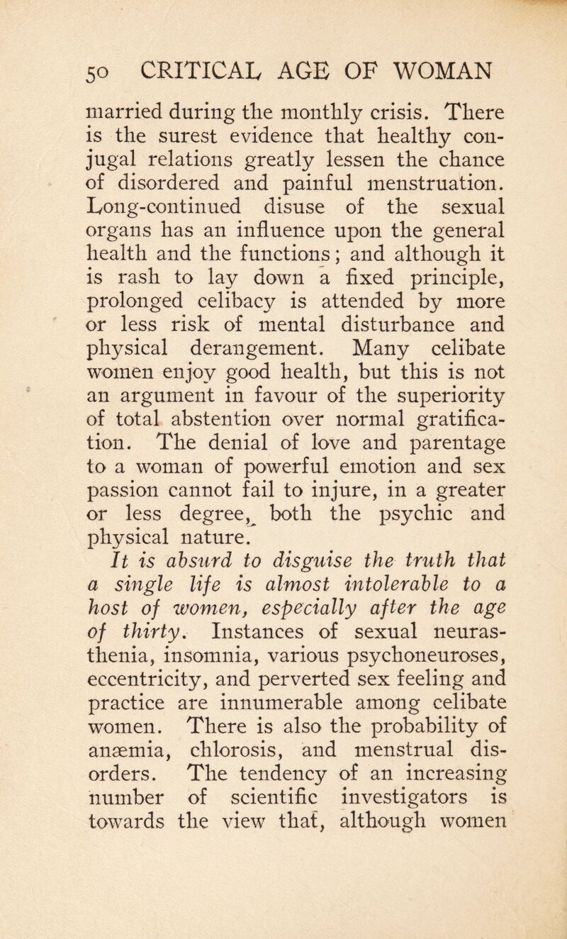 married during the monthly crisis. There is the surest evidence that healthy con¬ jugal relations greatly lessen the chance of disordered and painful menstruation. Long-continued disuse of the sexual organs has an influence upon the general health and the functions; and although it is rash to lay down a fixed principle, prolonged celibacy is attended by more or less risk of mental disturbance and physical derangement. Many celibate women enjoy good health, but this is not an argument in favour of the superiority of total abstention over normal gratifica¬ tion. The denial of love and parentage to a woman of powerful emotion and sex passion cannot fail to injure, in a greater or less degree , both the psychic and physical nature. It is absurd to disguise the truth that a single life is almost intolerable to a host of women, especially after the age of thirty. Instances of sexual neuras¬ thenia, insomnia, various psychoneuroses, eccentricity, and perverted sex feeling and practice are innumerable among celibate women. There is also the probability of anaemia, chlorosis, and menstrual dis¬ orders. The tendency of an increasing number of scientific investigators is towards the view that, although women