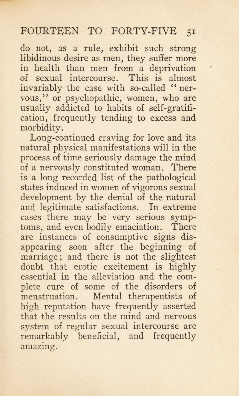 do not, as a rule, exhibit such strong libidinous desire as men, they suffer more in health than men from a deprivation of sexual intercourse. This is almost invariably the case with so-called ‘ * ner¬ vous,” or psychopathic, women, who are usually addicted to habits of self-gratifi¬ cation, frequently tending to excess and morbidity. Long-continued craving for love and its natural physical manifestations will in the process of time seriously damage the mind of a nervously constituted woman. There is a long recorded list of the pathological states induced in women of vigorous sexual development by the denial of the natural and legitimate satisfactions. In extreme cases there may be very serious symp¬ toms, and even bodily emaciation. There are instances of consumptive signs dis¬ appearing soon after the beginning of marriage; and there is not the slightest doubt that erotic excitement is highly essential in the alleviation and the com¬ plete cure of some of the disorders of menstruation. Mental therapeutists of high reputation have frequently asserted that the results on the mind and nervous system of regular sexual intercourse are remarkably beneficial, and frequently amazing.