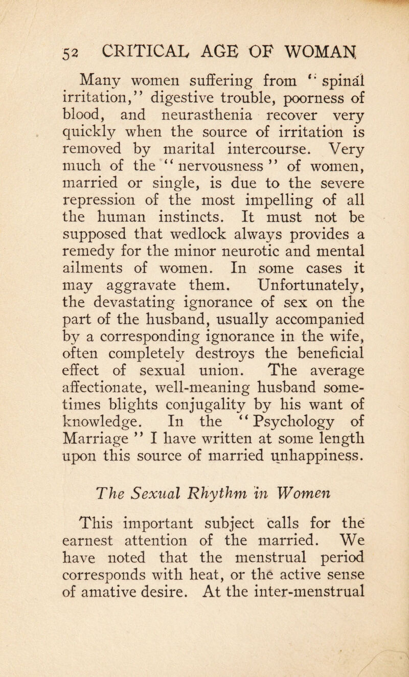 Many women suffering from ‘‘ spinal irritation,” digestive trouble, poorness of blood, and neurasthenia recover very quickly when the source of irritation is removed by marital intercourse. Very much of the “nervousness” of women, married or single, is due to the severe repression of the most impelling of all the human instincts. It must not be supposed that wedlock always provides a remedy for the minor neurotic and mental ailments of women. In some cases it may aggravate them. Unfortunately, the devastating ignorance of sex on the part of the husband, usually accompanied by a corresponding ignorance in the wife, often completely destroys the beneficial effect of sexual union. The average affectionate, well-meaning husband some¬ times blights conjugality by his want of knowledge. In the “ Psychology of Marriage ” I have written at some length upon this source of married unhappiness. The Sexual Rhythm in Women This important subject calls for the earnest attention of the married. We have noted that the menstrual period corresponds with heat, or the active sense of amative desire. At the inter-menstrual