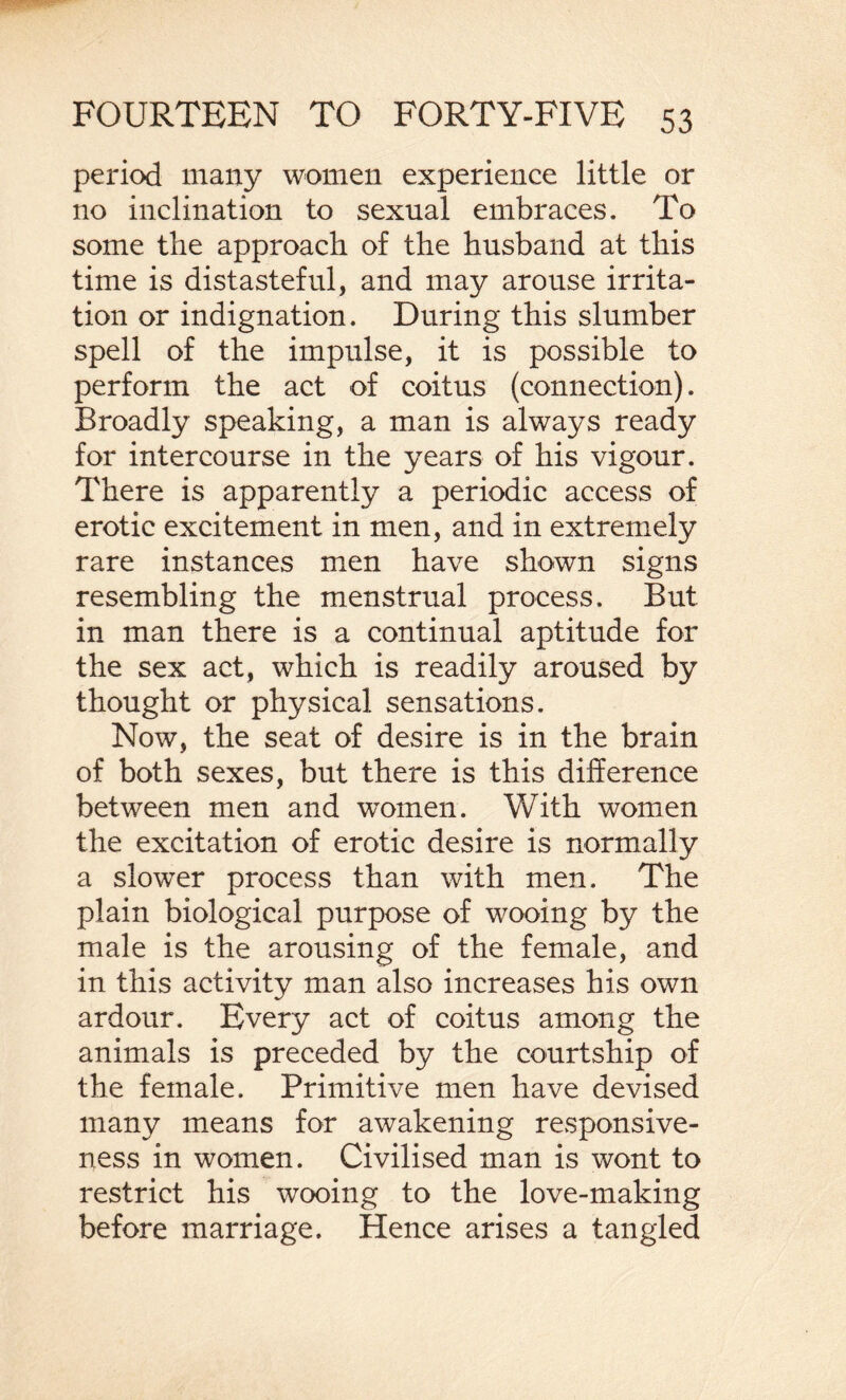 period many women experience little or no inclination to sexual embraces. To some the approach of the husband at this time is distasteful, and may arouse irrita¬ tion or indignation. During this slumber spell of the impulse, it is possible to perform the act of coitus (connection). Broadly speaking, a man is always ready for intercourse in the years of his vigour. There is apparently a periodic access of erotic excitement in men, and in extremely rare instances men have shown signs resembling the menstrual process. But in man there is a continual aptitude for the sex act, which is readily aroused by thought or physical sensations. Now, the seat of desire is in the brain of both sexes, but there is this difference between men and women. With women the excitation of erotic desire is normally a slower process than with men. The plain biological purpose of wooing by the male is the arousing of the female, and in this activity man also increases his own ardour. Every act of coitus among the animals is preceded by the courtship of the female. Primitive men have devised many means for awakening responsive¬ ness in women. Civilised man is wont to restrict his wooing to the love-making before marriage. Hence arises a tangled