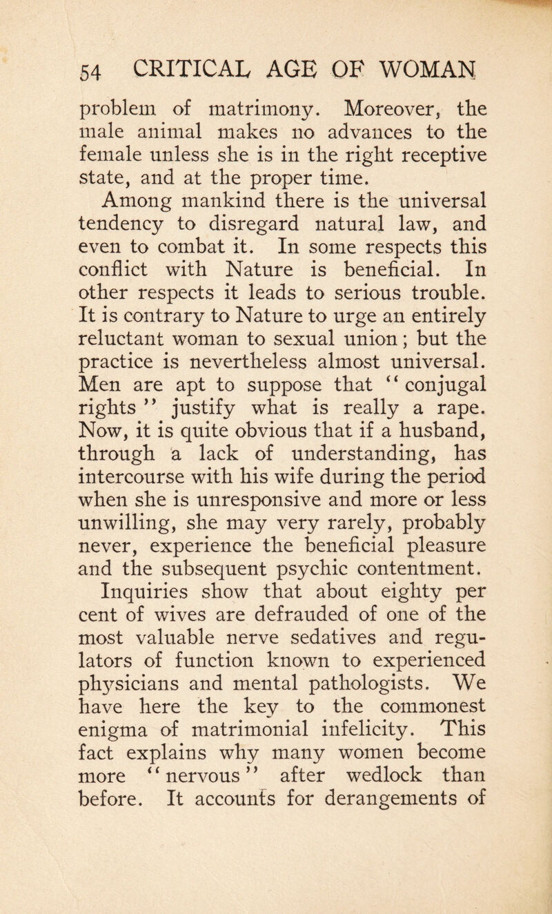 problem of matrimony. Moreover, the male animal makes no advances to the female unless she is in the right receptive state, and at the proper time. Among mankind there is the universal tendency to disregard natural law, and even to combat it. In some respects this conflict with Nature is beneficial. In other respects it leads to serious trouble. It is contrary to Nature to urge an entirely reluctant woman to sexual union; but the practice is nevertheless almost universal. Men are apt to suppose that ‘ ‘ conjugal rights ” justify what is really a rape. Now, it is quite obvious that if a husband, through a lack of understanding, has intercourse with his wife during the period when she is unresponsive and more or less unwilling, she may very rarely, probably never, experience the beneficial pleasure and the subsequent psychic contentment. Inquiries show that about eighty per cent of wives are defrauded of one of the most valuable nerve sedatives and regu¬ lators of function known to experienced plrysicians and mental pathologists. We have here the key to the commonest enigma of matrimonial infelicity. This fact explains why many women become more ‘f nervous ’’ after wedlock than before. It accounts for derangements of