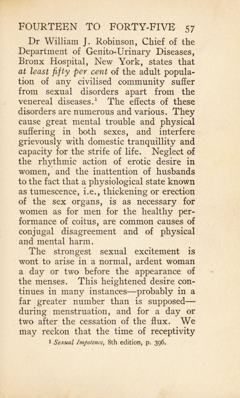 Dr William J. Robinson, Chief of the Department of Genito-Urinary Diseases, Bronx Hospital, New York, states that at least fifty per cent of the adult popula¬ tion of any civilised community suffer from sexual disorders apart from the venereal diseases.1 The effects of these disorders are numerous and various. They cause great mental trouble and physical suffering in both sexes, and interfere grievously with domestic tranquillity and capacity for the strife of life. Neglect of the rhythmic action of erotic desire in women, and the inattention of husbands to the fact that a physiological state known as tumescence, i.e., thickening or erection of the sex organs, is as necessary for women as for men for the healthy per¬ formance of coitus, are common causes of conjugal disagreement and of physical and mental harm. The strongest sexual excitement is wont to arise in a normal, ardent woman a day or two before the appearance of the menses. This heightened desire con¬ tinues in many instances—probably in a far greater number than is supposed— during menstruation, and for a day or two after the cessation of the flux. We may reckon that the time of receptivity 1 Sexual Impotence, 8th edition, p. 396.