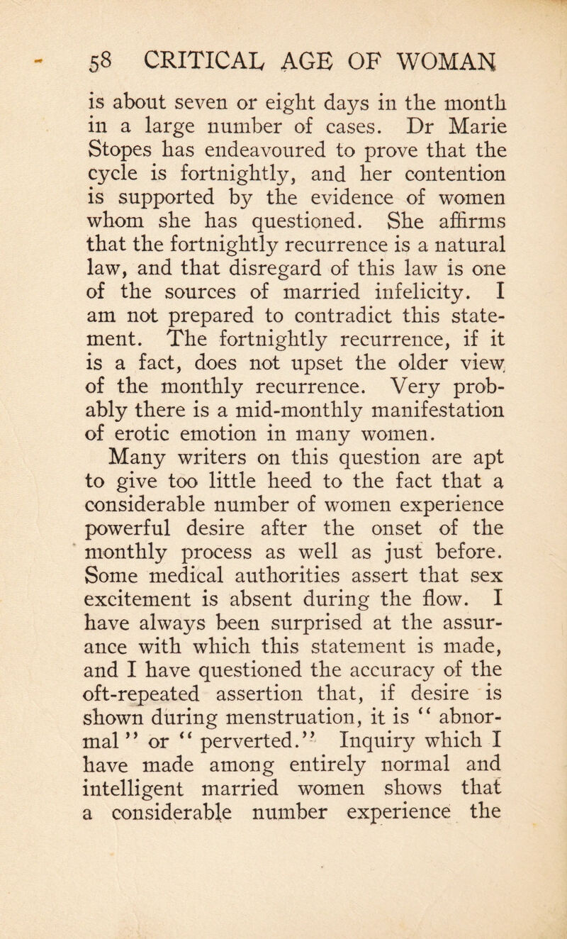 is about seven or eight days in the month in a large number of cases. Dr Marie Stopes has endeavoured to prove that the cycle is fortnightly, and her contention is supported by the evidence of women whom she has questioned. She affirms that the fortnightly recurrence is a natural law, and that disregard of this law is one of the sources of married infelicity. I am not prepared to contradict this state¬ ment. The fortnightly recurrence, if it is a fact, does not upset the older view of the monthly recurrence. Very prob¬ ably there is a mid-monthly manifestation of erotic emotion in many women. Many writers on this question are apt to give too little heed to the fact that a considerable number of women experience powerful desire after the onset of the monthly process as well as just before. Some medical authorities assert that sex excitement is absent during the flow. I have always been surprised at the assur¬ ance with which this statement is made, and I have questioned the accuracy of the oft-repeated assertion that, if desire is shown during menstruation, it is “ abnor¬ mal *’ or “ perverted.9 - Inquiry which I have made among entirely normal and intelligent married women shows that a considerable number experience the