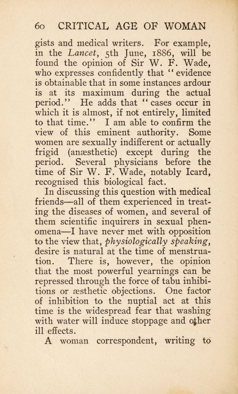 gists and medical writers. For example, in the Lancet, 5th June, 1886, will be found the opinion of Sir W. F. Wade, who expresses confidently that ‘ ‘ evidence is obtainable that in some instances ardour is at its maximum during the actual period.” He adds that “cases occur in which it is almost, if not entirely, limited to that time.” I am able to confirm the view of this eminent authority. Some women are sexually indifferent or actually frigid (anaesthetic) except during the period. Several physicians before the time of Sir W. F. Wade, notably Icard, recognised this biological fact. In discussing this question with medical friends—all of them experienced in treat¬ ing the diseases of women, and several of them scientific inquirers in sexual phen¬ omena—I have never met with opposition to the view that, physiologically speaking, desire is natural at the time of menstrua¬ tion. There is, however, the opinion that the most powerful yearnings can be repressed through the force of tabu inhibi¬ tions or aesthetic objections. One factor of inhibition to the nuptial act at this time is the widespread fear that washing with water will induce stoppage and ojher ill effects. A woman correspondent, writing to