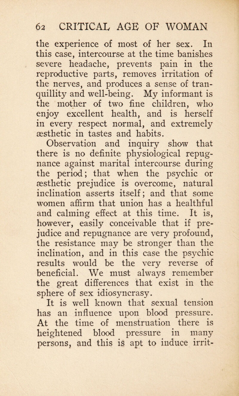 the experience of most of her sex. In this case, intercourse at the time banishes severe headache, prevents pain in the reproductive parts, removes irritation of the nerves, and produces a sense of tran¬ quillity and well-being. My informant is the mother of two fine children, who enjoy excellent health, and is herself in every respect normal, and extremely aesthetic in tastes and habits. Observation and inquiry show that there is no definite physiological repug¬ nance against marital intercourse during the period; that when the psychic or aesthetic prejudice is overcome, natural inclination asserts itself; and that some women affirm that union has a healthful and calming effect at this time. It is, however, easily conceivable that if pre¬ judice and repugnance are very profound, the resistance may be stronger than the inclination, and in this case the psychic results would be the very reverse of beneficial. We must always remember the great differences that exist in the sphere of sex idiosyncrasy. It is well known that sexual tension has an influence upon blood pressure. At the time of menstruation there is heightened blood pressure in many persons, and this is apt to induce irrit-