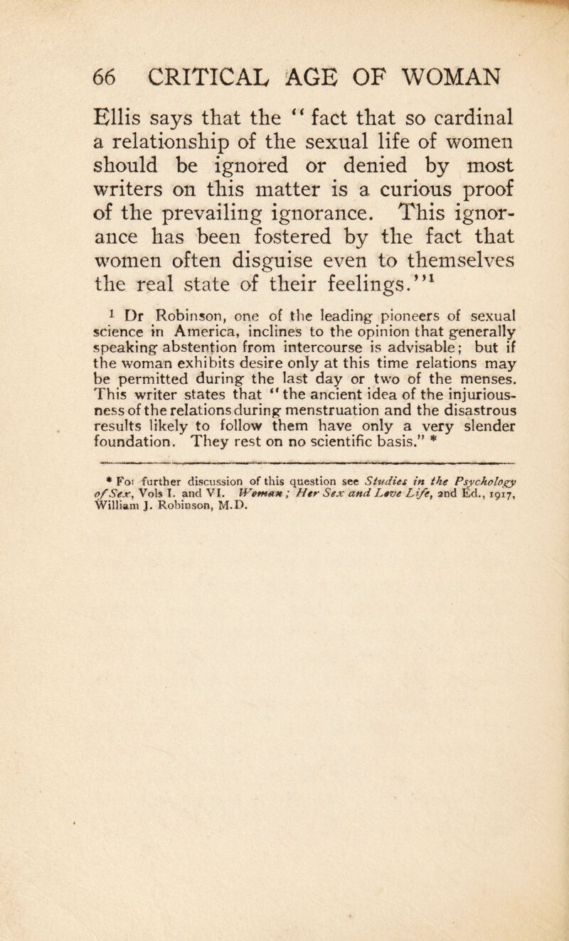 Ellis says that the 4 ‘ fact that so cardinal a relationship of the sexual life of women should be ignored or denied by most writers on this matter is a curious proof of the prevailing ignorance. This ignor¬ ance has been fostered by the fact that women often disguise even to themselves the real state of their feelings.”1 1 Dr Robinson, one of the leading pioneers of sexual science in America, inclines to the opinion that generally speaking abstention from intercourse is advisable; but if the woman exhibits desire only at this time relations may be permitted during the last day or two of the menses. This writer states that ‘'the ancient idea of the injurious¬ ness of the relations during menstruation and the disastrous results likely to follow them have only a very slender foundation. They rest on no scientific basis. * * Foi further discussion of this question see Studies in the Psychology of Sex, Vols I. and VI. Weman; Her Sex and Lave Life, and Ed., 1917, William J. Robinson, M.D.