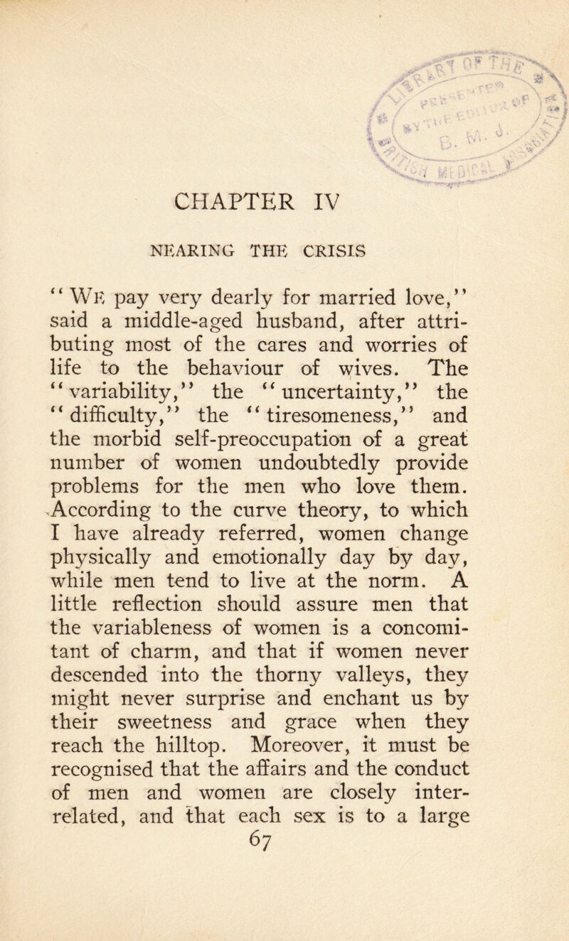 CHAPTER IV NEARING THE CRISIS “ We pay very dearly for married love,” said a middle-aged husband, after attri¬ buting most of the cares and worries of life to the behaviour of wives. The “ variability/ ’ the 4 ‘ uncertainty/9 the ‘ ‘ difficulty,J * the *‘ tiresomeness,15 and the morbid self-preoccupation of a great number of women undoubtedly provide problems for the men who love them. According to the curve theory, to which I have already referred, women change physically and emotionally day by day, while men tend to live at the norm. A little reflection should assure men that the variableness of women is a concomi¬ tant of charm, and that if women never descended into the thorny valleys, they might never surprise and enchant us by their sweetness and grace when they reach the hilltop. Moreover, it must be recognised that the affairs and the conduct of men and women are closely inter¬ related, and that each sex is to a large