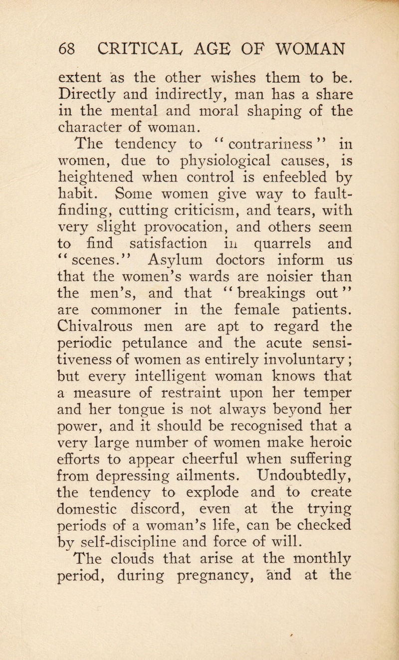 extent as the other wishes them to be. Directly and indirectly, man has a share in the mental and moral shaping of the character of woman. The tendency to 44 contrariness ’ * in women, due to physiological causes, is heightened when control is enfeebled by habit. Some women give way to fault¬ finding, cutting criticism, and tears, with very slight provocation, and others seem to find satisfaction in quarrels and 4 4 scenes. ’ ’ Asylum doctors inform us that the women’s wards are noisier than the men’s, and that 44 breakings out” are commoner in the female patients. Chivalrous men are apt to regard the periodic petulance and the acute sensi¬ tiveness of women as entirely involuntary ; but every intelligent woman knows that a measure of restraint upon her temper and her tongue is not always be}^ond her power, and it should be recognised that a very large number of women make heroic efforts to appear cheerful when suffering from depressing ailments. Undoubtedly, the tendency to explode and to create domestic discord, even at the trying periods of a woman’s life, can be checked by self-discipline and force of will. The clouds that arise at the monthly period, during pregnancy, rand at the