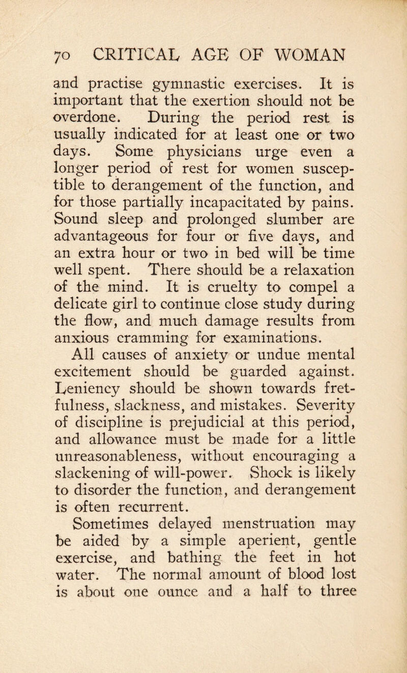 and practise gymnastic exercises. It is important that the exertion should not be overdone. During the period rest is usually indicated for at least one or two days. Some physicians urge even a longer period of rest for women suscep¬ tible to derangement of the function, and for those partially incapacitated by pains. Sound sleep and prolonged slumber are advantageous for four or five days, and an extra hour or two in bed will be time well spent. There should be a relaxation of the mind. It is cruelty to compel a delicate girl to continue close study during the flow, and much damage results from anxious cramming for examinations. All causes of anxiety or undue mental excitement should be guarded against. Leniency should be shown towards fret¬ fulness, slackness, and mistakes. Severity of discipline is prejudicial at this period, and allowance must be made for a little unreasonableness, without encouraging a slackening of will-power. Shock is likely to disorder the function, and derangement is often recurrent. Sometimes delayed menstruation may be aided by a simple aperient, gentle exercise, and bathing the feet in hot water. The normal amount of blood lost is about one ounce and a half to three