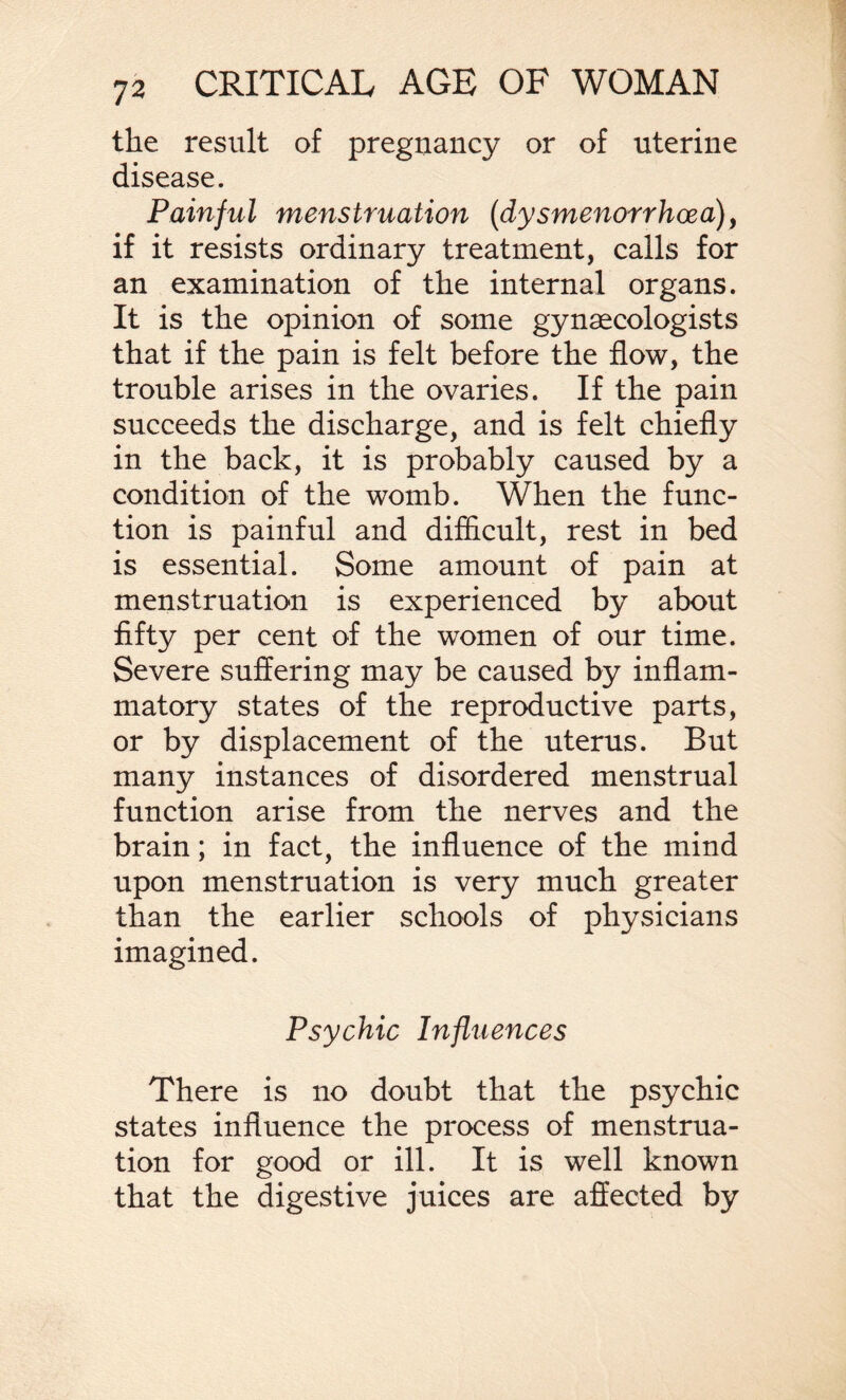 the result of pregnancy or of uterine disease. Painful menstruation (dysmenorrhcea)i if it resists ordinary treatment, calls for an examination of the internal organs. It is the opinion of some gynaecologists that if the pain is felt before the flow, the trouble arises in the ovaries. If the pain succeeds the discharge, and is felt chiefly in the back, it is probably caused by a condition of the womb. When the func¬ tion is painful and difficult, rest in bed is essential. Some amount of pain at menstruation is experienced by about fifty per cent of the women of our time. Severe suffering may be caused by inflam¬ matory states of the reproductive parts, or by displacement of the uterus. But many instances of disordered menstrual function arise from the nerves and the brain; in fact, the influence of the mind upon menstruation is very much greater than the earlier schools of physicians imagined. Psychic Influences There is no doubt that the psychic states influence the process of menstrua¬ tion for good or ill. It is well known that the digestive juices are affected by