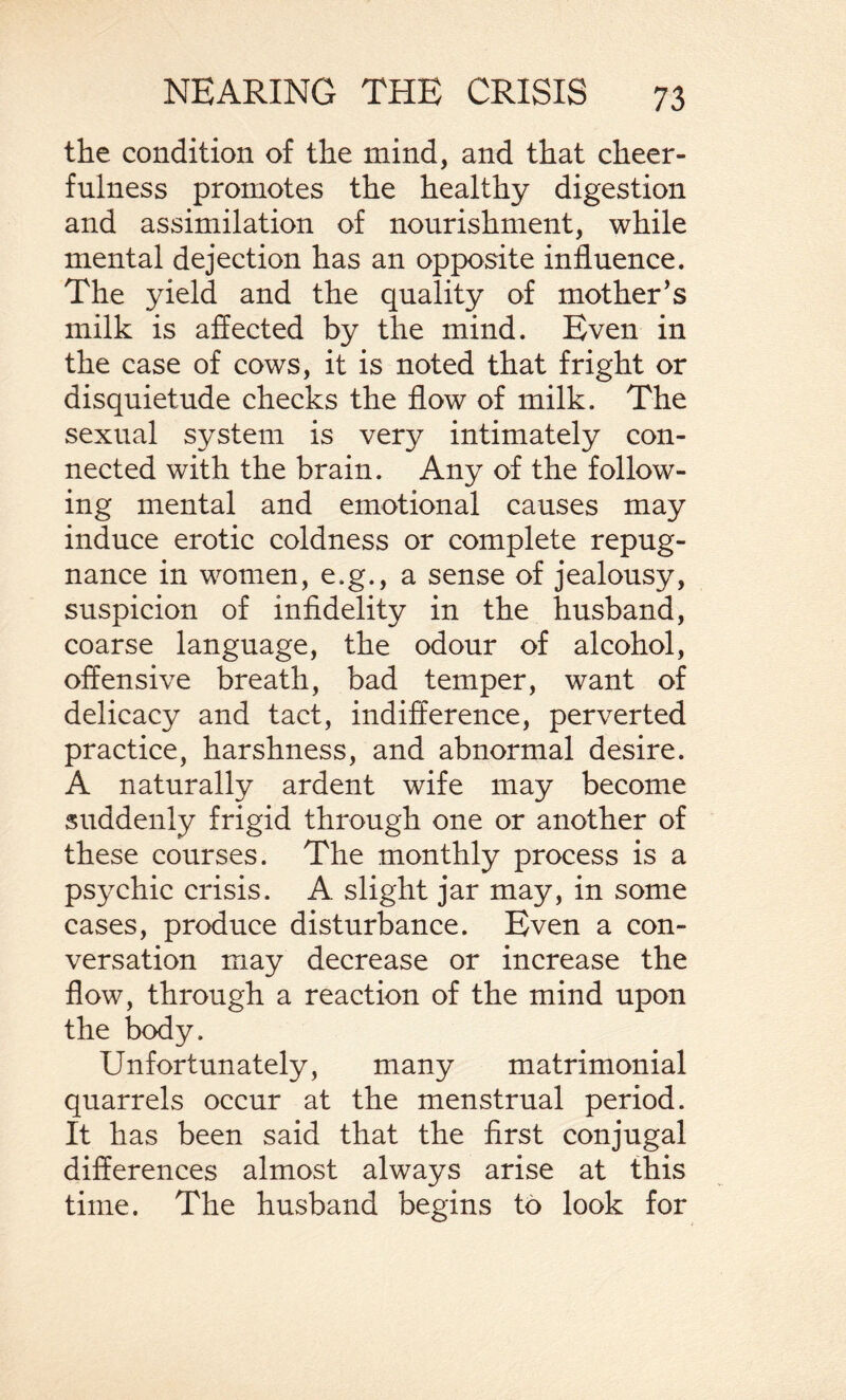 the condition of the mind, and that cheer¬ fulness promotes the healthy digestion and assimilation of nourishment, while mental dejection has an opposite influence. The yield and the quality of mother’s milk is affected by the mind. Even in the case of cows, it is noted that fright or disquietude checks the flow of milk. The sexual system is very intimately con¬ nected with the brain. Any of the follow¬ ing mental and emotional causes may induce erotic coldness or complete repug¬ nance in women, e.g., a sense of jealousy, suspicion of infidelity in the husband, coarse language, the odour of alcohol, offensive breath, bad temper, want of delicacy and tact, indifference, perverted practice, harshness, and abnormal desire. A naturally ardent wife may become suddenly frigid through one or another of these courses. The monthly process is a psychic crisis. A. slight jar may, in some cases, produce disturbance. Even a con¬ versation may decrease or increase the flow, through a reaction of the mind upon the body. Unfortunately, many matrimonial quarrels occur at the menstrual period. It has been said that the first conjugal differences almost always arise at this time. The husband begins to look for