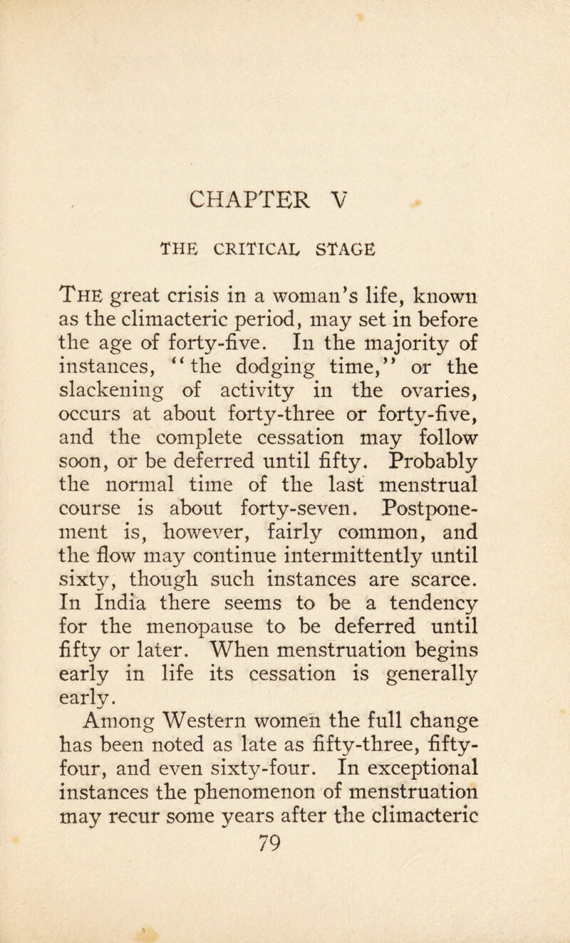 CHAPTER V THE CRITICAL STAGE The great crisis in a woman’s life, known as the climacteric period, may set in before the age of forty-five. In the majority of instances, “the dodging time,” or the slackening of activity in the ovaries, occurs at about fort3^-three or forty-five, and the complete cessation may follow soon, or be deferred until fifty. Probably the normal time of the last menstrual course is about forty-seven. Postpone¬ ment is, however, fairly common, and the flow may continue intermittently until sixty, though such instances are scarce. In India there seems to be a tendency for the menopause to be deferred until fifty or later. When menstruation begins early in life its cessation is generally early. Among Western women the full change has been noted as late as fifty-three, fifty- four, and even sixty-four. In exceptional instances the phenomenon of menstruation may recur some years after the climacteric