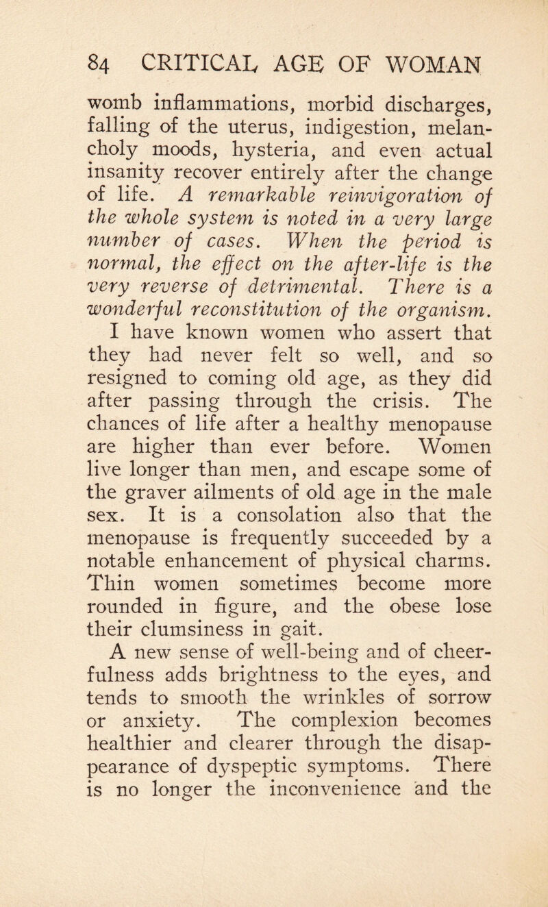 womb inflammations, morbid discharges, falling of the uterus, indigestion, melan¬ choly moods, hysteria, and even actual insanity recover entirely after the change of life. A remarkable reinvigoration of the whole system is noted in a very large number of cases. When the period is normal, the effect on the after-life is the very reverse of detrimental. There is a wonderful reconstitution of the organism. I have known women who assert that they had never felt so well, and so resigned to coming old age, as they did after passing through the crisis. The chances of life after a healthy menopause are higher than ever before. Women live longer than men, and escape some of the graver ailments of old age in the male sex. It is a consolation also that the menopause is frequently succeeded by a notable enhancement of physical charms. Thin women sometimes become more rounded in figure, and the obese lose their clumsiness in gait. A new sense of well-being and of cheer¬ fulness adds brightness to the ej^es, and tends to smooth the wrinkles of sorrow or anxiety. The complexion becomes healthier and clearer through the disap¬ pearance of dyspeptic symptoms. There is no longer the inconvenience and the