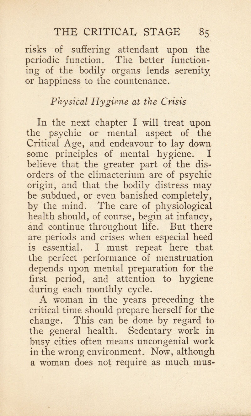 risks of suffering attendant upon the periodic function. The better function¬ ing of the bodily organs lends serenity or happiness to the countenance. Physical Hygiene at the Crisis In the next chapter I will treat upon the psychic or mental aspect of the Critical Age, and endeavour to lay down some principles of mental hygiene. I believe that the greater part of the dis¬ orders of the climacterium are of psychic origin, and that the bodily distress may be subdued, or even banished completely, by the mind. The care of physiological health should, of course, begin at infancy, and continue throughout life. But there are periods and crises when especial heed is essential. I must repeat here that the perfect performance of menstruation depends upon mental preparation for the first period, and attention to hygiene during each monthly cycle. A woman in the years preceding the critical time should prepare herself for the change. This can be done by regard to the general health. Sedentary work in busy cities often means uncongenial work in the wrong environment. Now, although a woman does not require as much mus-