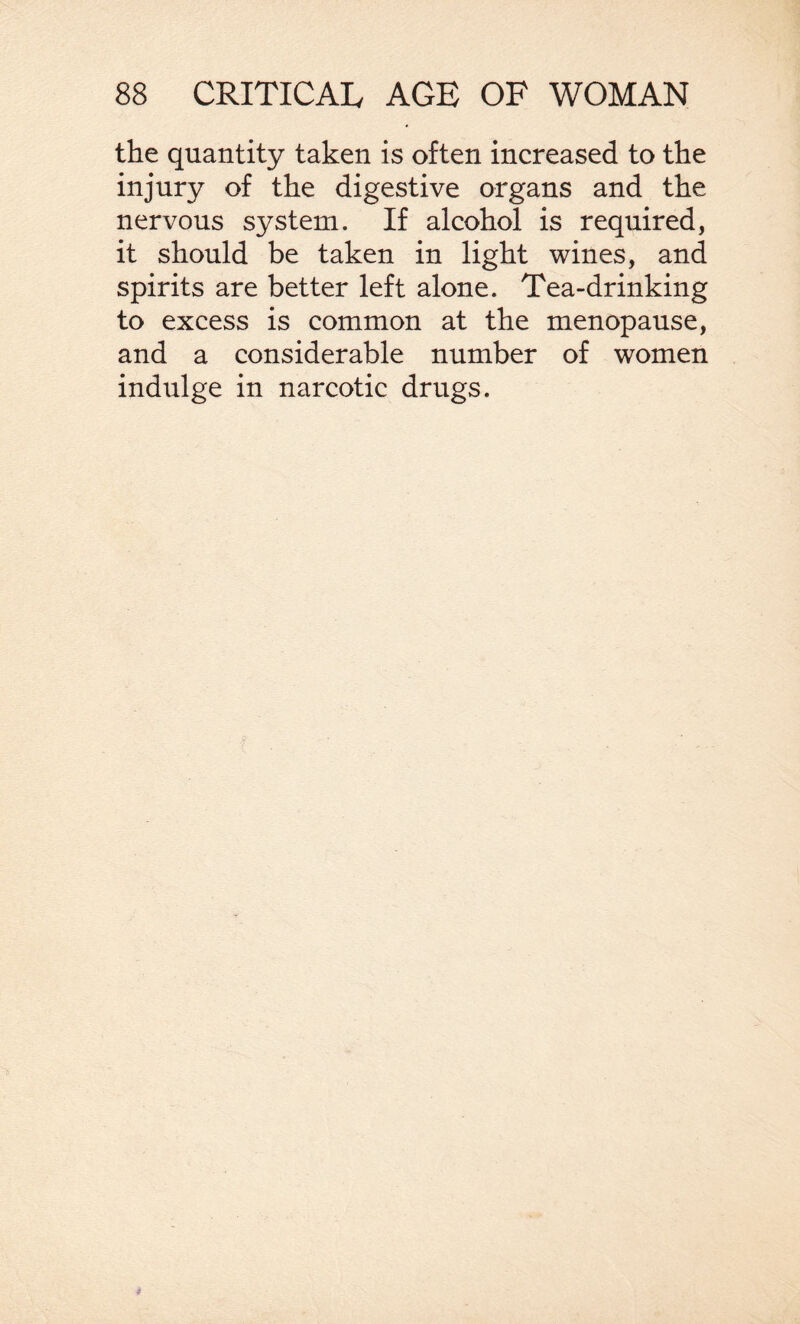 the quantity taken is often increased to the injury of the digestive organs and the nervous system. If alcohol is required, it should be taken in light wines, and spirits are better left alone. Tea-drinking to excess is common at the menopause, and a considerable number of women indulge in narcotic drugs.