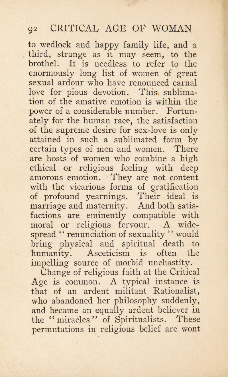 to wedlock and happy family life, and a third, strange as it may seem, to the brothel. It is needless to refer to the enormously long list of women of great sexual ardour who have renounced carnal love for pious devotion. This sublima¬ tion of the amative emotion is within the power of a considerable number. Fortun¬ ately for the human race, the satisfaction of the supreme desire for sex-love is only attained in such a sublimated form by certain types of men and women. There are hosts of women who combine a high ethical or religious feeling with deep amorous emotion. They are not content with the vicarious forms of gratification of profound yearnings. Their ideal is marriage and maternity. And both satis¬ factions are eminently compatible with moral or religious fervour. A wide¬ spread 4 4 renunciation of sexuality ’ ’ would bring physical and spiritual death to humanity. Asceticism is often the impelling source of morbid unchastity. Change of religious faith at the Critical Age is common. A typical instance is that of an ardent militant Rationalist, who abandoned her philosophy suddenly, and became an equally ardent believer in the 44 miracles’’ of Spiritualists. These permutations in religious belief are wont