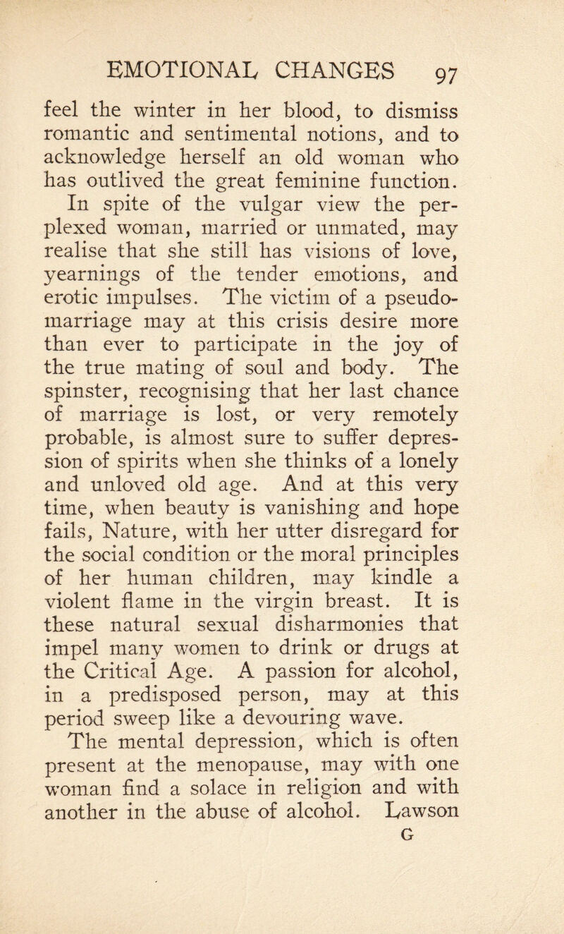 feel the winter in her blood, to dismiss romantic and sentimental notions, and to acknowledge herself an old woman who has outlived the great feminine function. In spite of the vulgar view the per¬ plexed woman, married or unmated, may realise that she still has visions of love, yearnings of the tender emotions, and erotic impulses. The victim of a pseudo¬ marriage may at this crisis desire more than ever to participate in the joy of the true mating of soul and body. The spinster, recognising that her last chance of marriage is lost, or very remotely probable, is almost sure to suffer depres¬ sion of spirits when she thinks of a lonely and unloved old age. And at this very time, when beauty is vanishing and hope fails, Nature, with her utter disregard for the social condition or the moral principles of her human children, may kindle a violent flame in the virgin breast. It is these natural sexual disharmonies that impel many women to drink or drugs at the Critical Age. A passion for alcohol, in a predisposed person, may at this period sweep like a devouring wave. The mental depression, which is often present at the menopause, may with one woman find a solace in religion and with another in the abuse of alcohol. Lawson G