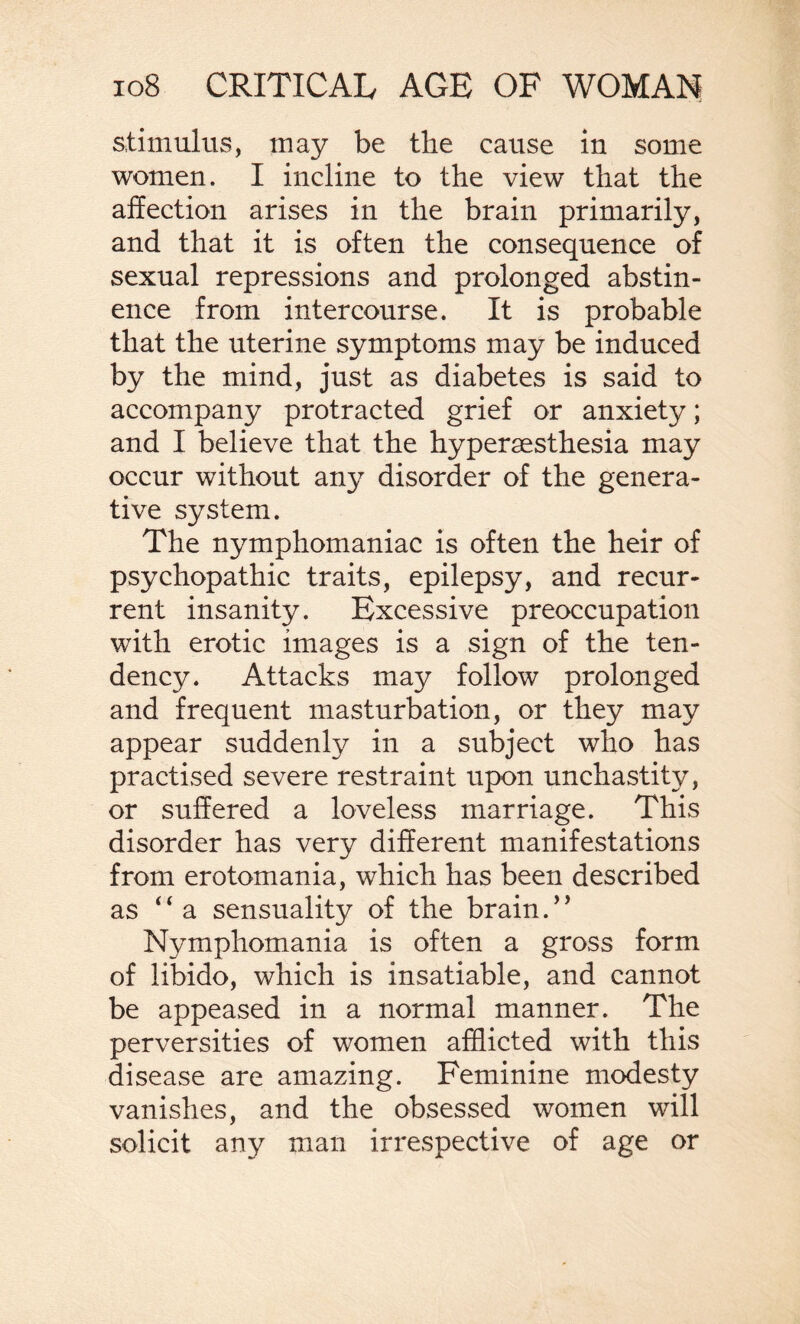 stimulus, may be the cause in some women. I incline to the view that the affection arises in the brain primarily, and that it is often the consequence of sexual repressions and prolonged abstin¬ ence from intercourse. It is probable that the uterine symptoms may be induced by the mind, just as diabetes is said to accompany protracted grief or anxiety; and I believe that the hypersesthesia may occur without any disorder of the genera¬ tive system. The nymphomaniac is often the heir of psychopathic traits, epilepsy, and recur¬ rent insanity. Excessive preoccupation with erotic images is a sign of the ten¬ dency. Attacks may follow prolonged and frequent masturbation, or they may appear suddenly in a subject who has practised severe restraint upon unchastity, or suffered a loveless marriage. This disorder has very different manifestations from erotomania, which has been described as “ a sensuality of the brain/’ Nymphomania is often a gross form of libido, which is insatiable, and cannot be appeased in a normal manner. The perversities of women afflicted with this disease are amazing. Feminine modesty vanishes, and the obsessed women will solicit an}^ man irrespective of age or