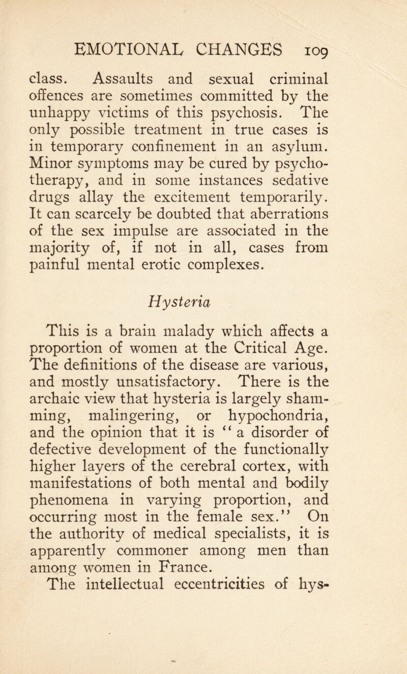 class. Assaults and sexual criminal offences are sometimes committed by the unhappy victims of this psychosis. The only possible treatment in true cases is in temporary confinement in an asylum. Minor symptoms may be cured by psycho¬ therapy, and in some instances sedative drugs allay the excitement temporarily. It can scarcely be doubted that aberrations of the sex impulse are associated in the majority of, if not in all, cases from painful mental erotic complexes. Hysteria This is a brain malady which affects a proportion of women at the Critical Age. The definitions of the disease are various, and mostly unsatisfactory. There is the archaic view that hysteria is largely sham¬ ming, malingering, or hypochondria, and the opinion that it is “ a disorder of defective development of the functionally higher layers of the cerebral cortex, with manifestations of both mental and bodily phenomena in varying proportion, and occurring most in the female sex.’5 On the authority of medical specialists, it is apparently commoner among men than among women in France. The intellectual eccentricities of hys-