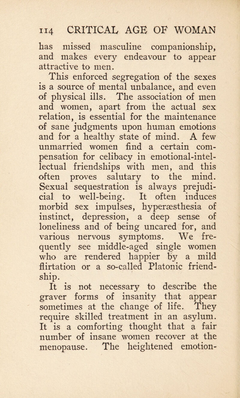 has missed masculine companionship, and makes every endeavour to appear attractive to men. This enforced segregation of the sexes is a source of mental unbalance, and even of physical ills. The association of men and women, apart from the actual sex relation, is essential for the maintenance of sane judgments upon human emotions and for a healthy state of mind. A few unmarried women find a certain com¬ pensation for celibacy in emotional-intel¬ lectual friendships with men, and this often proves salutary to the mind. Sexual sequestration is always prejudi¬ cial to well-being. It often induces morbid sex impulses, hyperaesthesia of instinct, depression, a deep sense of loneliness and of being uncared for, and various nervous symptoms. We fre¬ quently see middle-aged single women who are rendered happier by a mild flirtation or a so-called Platonic friend¬ ship. It is not necessary to describe the graver forms of insanity that appear sometimes at the change of life. They require skilled treatment in an asylum. It is a comforting thought that a fair number of insane women recover at the menopause. The heightened emotion-