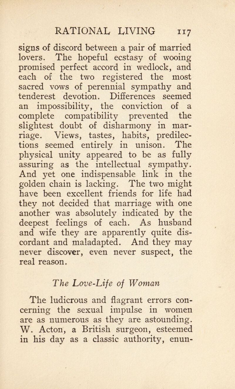 signs of discord between a pair of married lovers. The hopeful ecstasy of wooing promised perfect accord in wedlock, and each of the two registered the most sacred vows of perennial sympathy and tenderest devotion. Differences seemed an impossibility, the conviction of a complete compatibility prevented the slightest doubt of disharmony in mar¬ riage. Views, tastes, habits, predilec¬ tions seemed entirely in unison. The physical unity appeared to be as fully assuring as the intellectual sympathy. And yet one indispensable link in the golden chain is lacking. The two might have been excellent friends for life had they not decided that marriage with one another was absolutely indicated by the deepest feelings of each. As husband and wife they are apparently quite dis¬ cordant and maladapted. And they may never discover, even never suspect, the real reason. The Love-Life of Woman The ludicrous and flagrant errors con¬ cerning the sexual impulse in women are as numerous as they are astounding. W. Acton, a British surgeon, esteemed in his day as a classic authority, enun-