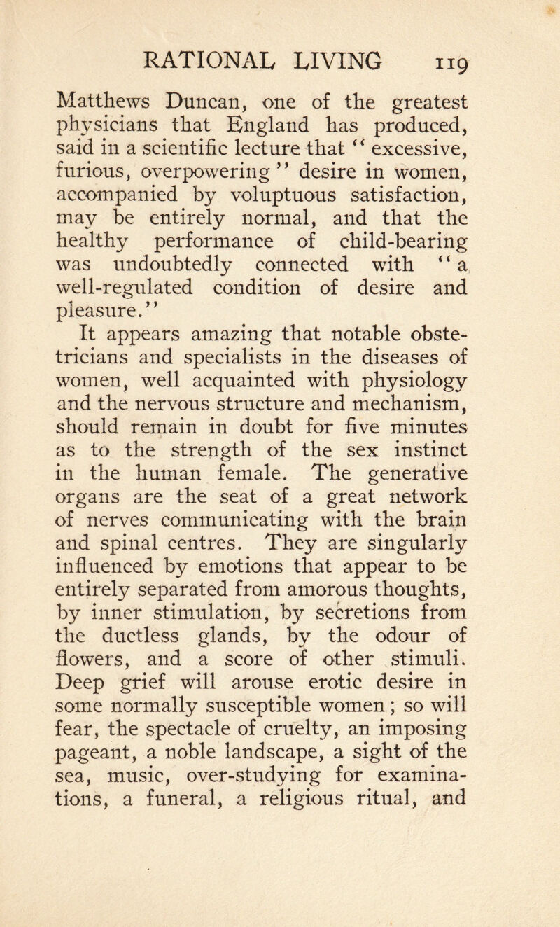 Matthews Duncan, one of the greatest physicians that England has produced, said in a scientific lecture that “ excessive, furious, overpowering ” desire in women, accompanied by voluptuous satisfaction, may be entirely normal, and that the healthy performance of child-bearing was undoubtedly connected with “ a well-regulated condition of desire and pleasure.' ’ It appears amazing that notable obste¬ tricians and specialists in the diseases of women, well acquainted with physiology and the nervous structure and mechanism, should remain in doubt for five minutes as to the strength of the sex instinct in the human female. The generative organs are the seat of a great network of nerves communicating with the brain and spinal centres. They are singularly influenced by emotions that appear to be entirely separated from amorous thoughts, by inner stimulation, by secretions from the ductless glands, by the odour of flowers, and a score of other stimuli. Deep grief will arouse erotic desire in some normally susceptible women; so will fear, the spectacle of cruelty, an imposing pageant, a noble landscape, a sight of the sea, music, over-studying for examina¬ tions, a funeral, a religious ritual, and