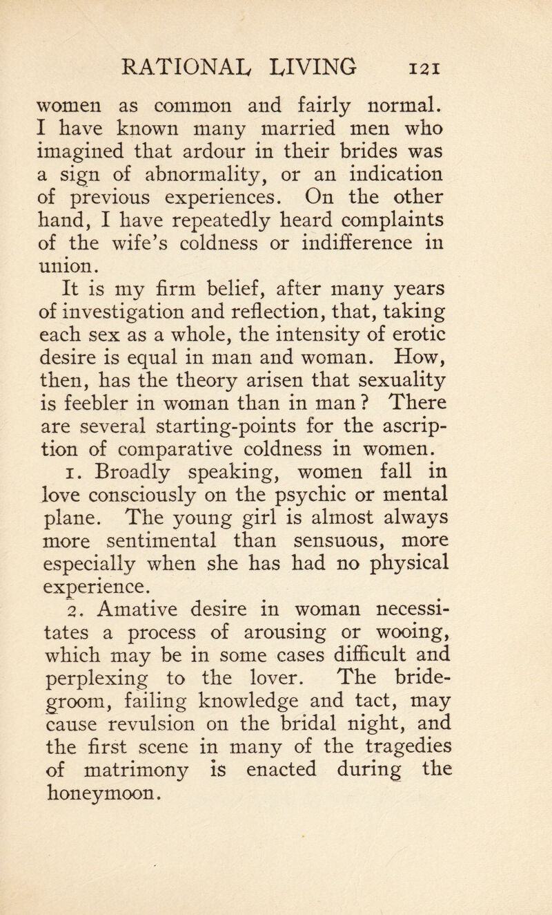 women as common and fairly normal. I have known many married men who imagined that ardour in their brides was a sign of abnormality, or an indication of previous experiences. On the other hand, I have repeatedly heard complaints of the wife’s coldness or indifference in union. It is my firm belief, after many years of investigation and reflection, that, taking each sex as a whole, the intensity of erotic desire is equal in man and woman. How, then, has the theory arisen that sexuality is feebler in woman than in man ? There are several starting-points for the ascrip¬ tion of comparative coldness in women. 1. Broadly speaking, women fall in love consciously on the psychic or mental plane. The young girl is almost always more sentimental than sensuous, more especially when she has had no physical experience. 2. Amative desire in woman necessi¬ tates a process of arousing or wooing, which may be in some cases difficult and perplexing to the lover. The bride¬ groom, failing knowledge and tact, may cause revulsion on the bridal night, and the first scene in many of the tragedies of matrimony is enacted during the honeymoon.