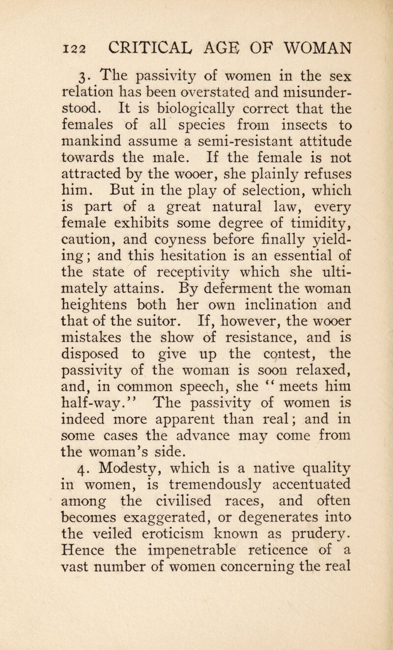 3. The passivity of women in the sex relation has been overstated and misunder¬ stood. It is biologically correct that the females of all species from insects to mankind assume a semi-resistant attitude towards the male. If the female is not attracted by the wooer, she plainfy refuses him. But in the play of selection, which is part of a great natural law, every female exhibits some degree of timidity, caution, and coyness before finally yield¬ ing ; and this hesitation is an essential of the state of receptivity which she ulti¬ mately attains. By deferment the woman heightens both her own inclination and that of the suitor. If, however, the wooer mistakes the show of resistance, and is disposed to give up the contest, the passivity of the woman is soon relaxed, and, in common speech, she “ meets him half-way.” The passivity of women is indeed more apparent than real; and in some cases the advance may come from the woman’s side. 4. Modesty, which is a native quality in women, is tremendously accentuated among the civilised races, and often becomes exaggerated, or degenerates into the veiled eroticism known as prudery. Hence the impenetrable reticence of a vast number of women concerning the real