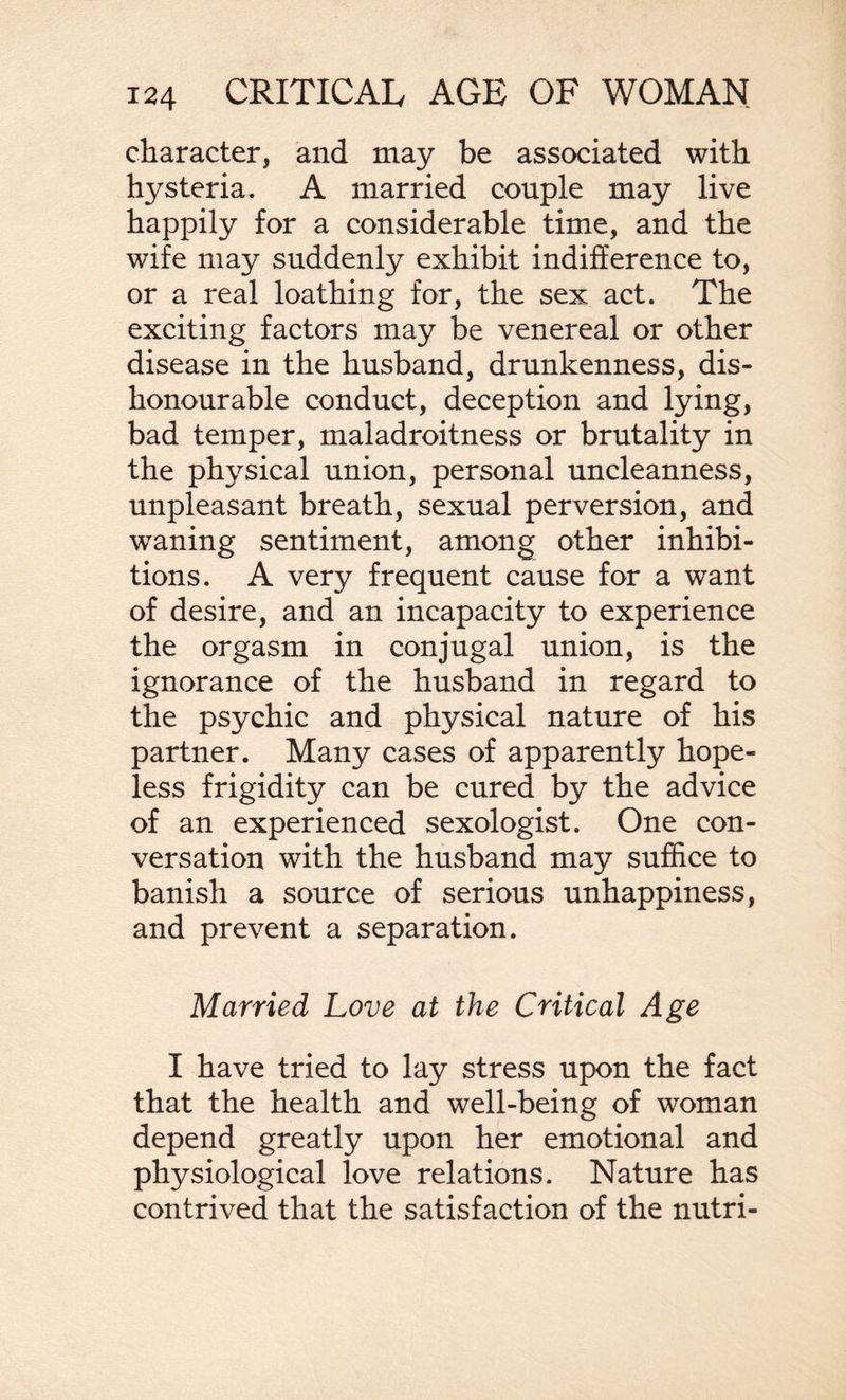 character, and may be associated with hysteria. A married couple may live happily for a considerable time, and the wife may suddenly exhibit indifference to, or a real loathing for, the sex act. The exciting factors may be venereal or other disease in the husband, drunkenness, dis¬ honourable conduct, deception and lying, bad temper, maladroitness or brutality in the physical union, personal uncleanness, unpleasant breath, sexual perversion, and waning sentiment, among other inhibi¬ tions. A very frequent cause for a want of desire, and an incapacity to experience the orgasm in conjugal union, is the ignorance of the husband in regard to the psychic and physical nature of his partner. Many cases of apparently hope¬ less frigidity can be cured by the advice of an experienced sexologist. One con¬ versation with the husband may suffice to banish a source of serious unhappiness, and prevent a separation. Married Love at the Critical Age I have tried to lay stress upon the fact that the health and well-being of woman depend greatly upon her emotional and physiological love relations. Nature has contrived that the satisfaction of the nutri-