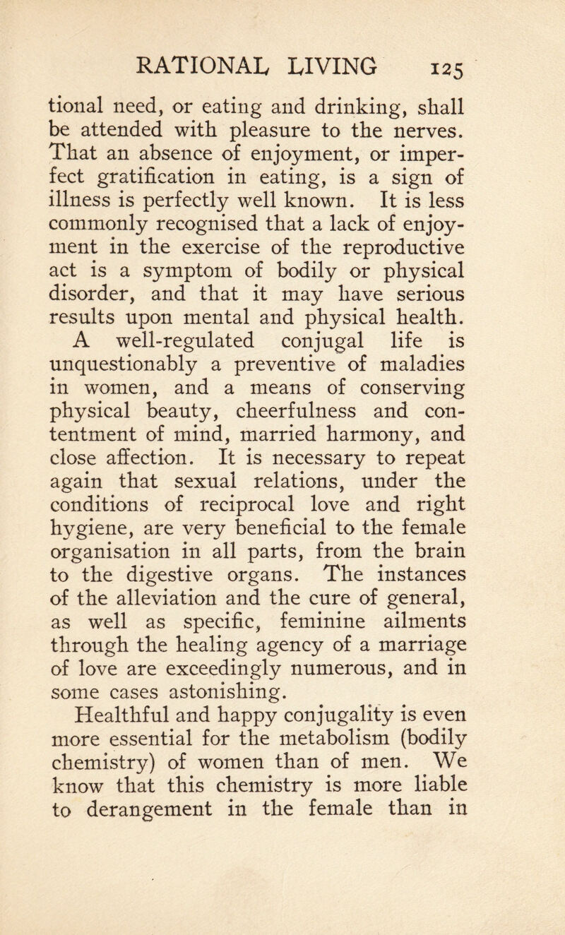 tional need, or eating and drinking, shall be attended with pleasure to the nerves. That an absence of enjoyment, or imper¬ fect gratification in eating, is a sign of illness is perfectly well known. It is less commonly recognised that a lack of enjoy¬ ment in the exercise of the reproductive act is a symptom of bodily or physical disorder, and that it may have serious results upon mental and physical health. A well-regulated conjugal life is unquestionably a preventive of maladies in women, and a means of conserving physical beauty, cheerfulness and con¬ tentment of mind, married harmony, and close affection. It is necessary to repeat again that sexual relations, under the conditions of reciprocal love and right hygiene, are very beneficial to the female organisation in all parts, from the brain to the digestive organs. The instances of the alleviation and the cure of general, as well as specific, feminine ailments through the healing agency of a marriage of love are exceedingly numerous, and in some cases astonishing. Healthful and happy conjugality is even more essential for the metabolism (bodily chemistry) of women than of men. We know that this chemistry is more liable to derangement in the female than in