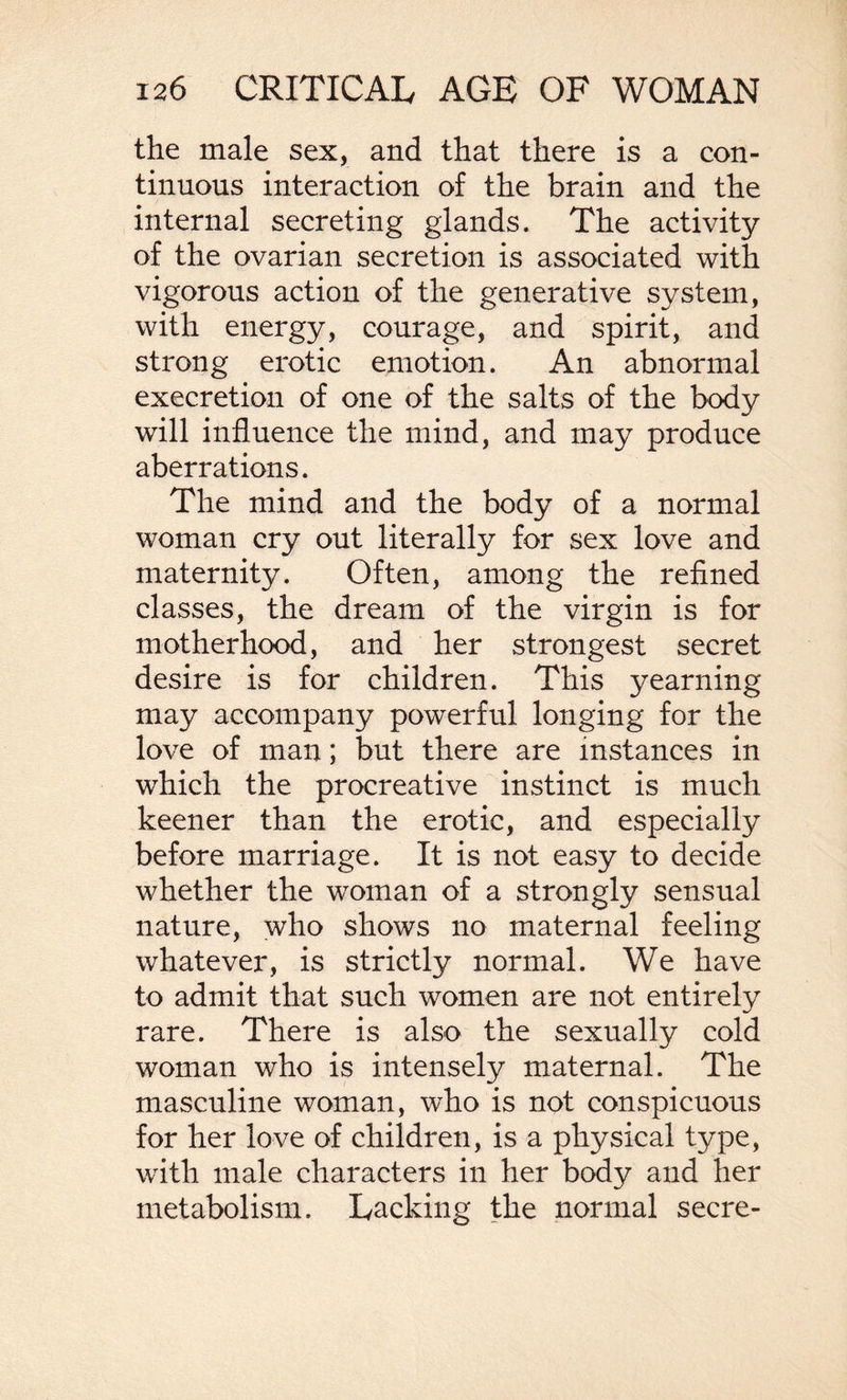 the male sex, and that there is a con¬ tinuous interaction of the brain and the internal secreting glands. The activity of the ovarian secretion is associated with vigorous action of the generative system, with energy, courage, and spirit, and strong erotic emotion. An abnormal execretion of one of the salts of the body will influence the mind, and may produce aberrations. The mind and the body of a normal woman cry out literally for sex love and maternity. Often, among the refined classes, the dream of the virgin is for motherhood, and her strongest secret desire is for children. This yearning may accompany powerful longing for the love of man; but there are instances in which the procreative instinct is much keener than the erotic, and especially before marriage. It is not easy to decide whether the woman of a strongly sensual nature, who shows no maternal feeling whatever, is strictly normal. We have to admit that such women are not entirely rare. There is also the sexually cold woman who is intensely maternal. The masculine woman, who is not conspicuous for her love of children, is a physical type, with male characters in her body and her metabolism. Lacking the normal secre-