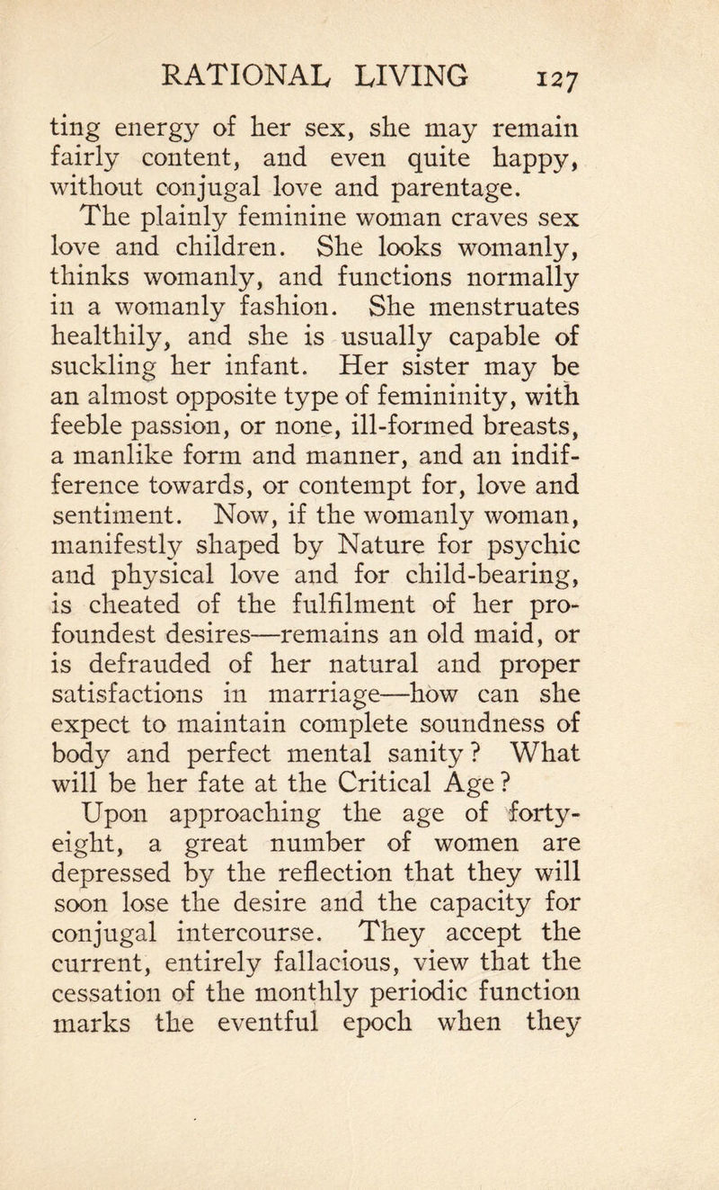 ting energy of her sex, she may remain fairly content, and even quite happy, without conjugal love and parentage. The plainly feminine woman craves sex love and children. She looks womanly, thinks womanly, and functions normally in a womanly fashion. She menstruates healthily, and she is usually capable of suckling her infant. Her sister may be an almost opposite type of femininity, with feeble passion, or none, ill-formed breasts, a manlike form and manner, and an indif¬ ference towards, or contempt for, love and sentiment. Now, if the womanly woman, manifestly shaped by Nature for psychic and physical love and for child-bearing, is cheated of the fulfilment of her pro- foundest desires—remains an old maid, or is defrauded of her natural and proper satisfactions in marriage—how can she expect to maintain complete soundness of body and perfect mental sanity ? What will be her fate at the Critical Age ? Upon approaching the age of forty- eight, a great number of women are depressed by the reflection that they will soon lose the desire and the capacity for conjugal intercourse. They accept the current, entirely fallacious, view that the cessation of the monthly periodic function marks the eventful epoch when they