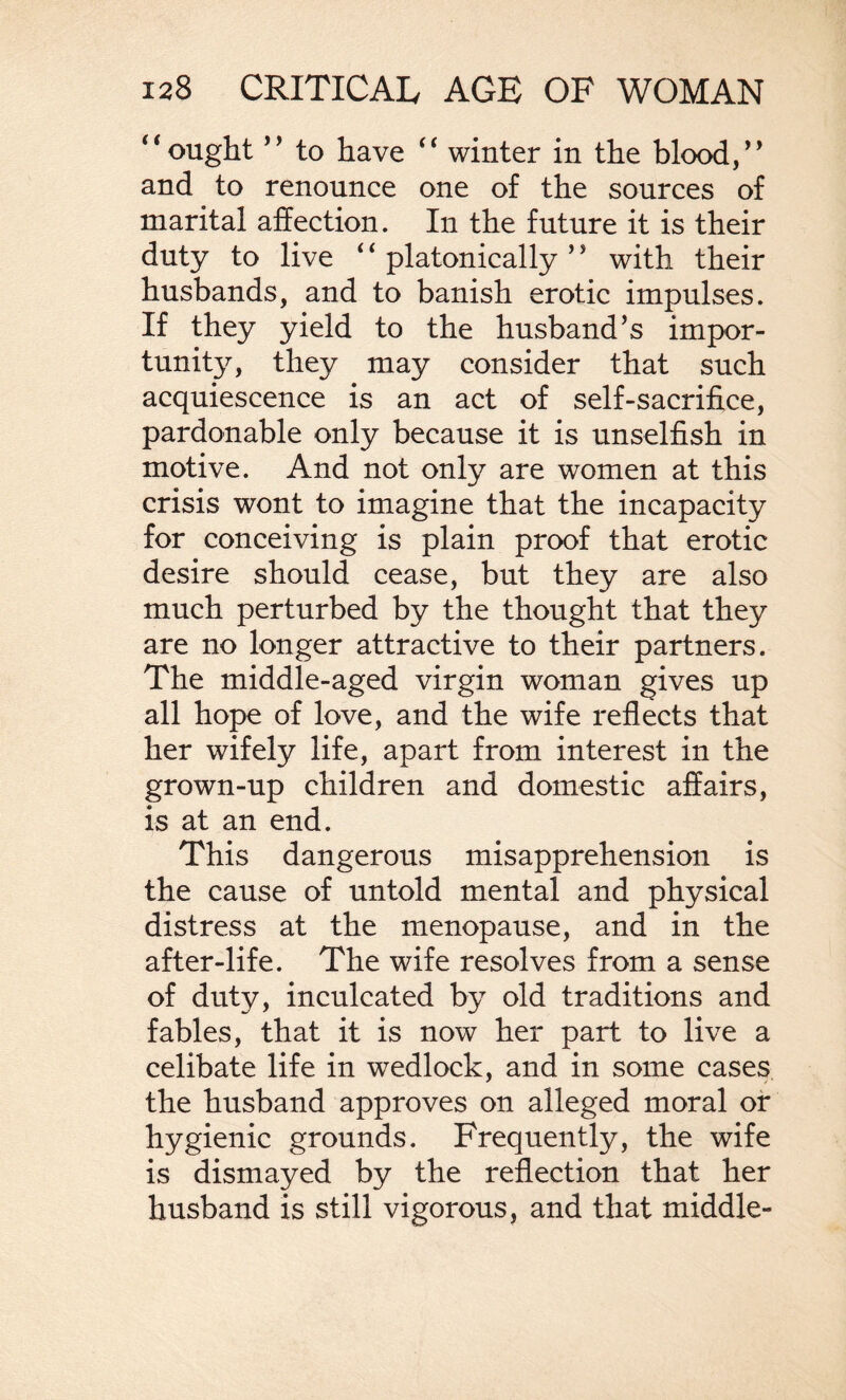 “ought ” to have “ winter in the blood/’ and to renounce one of the sources of marital affection. In the future it is their duty to live ‘ ‘ platonically ’ ’ with their husbands, and to banish erotic impulses. If they yield to the husband’s impor¬ tunity, they may consider that such acquiescence is an act of self-sacrifice, pardonable only because it is unselfish in motive. And not only are women at this crisis wont to imagine that the incapacity for conceiving is plain proof that erotic desire should cease, but they are also much perturbed by the thought that they are no longer attractive to their partners. The middle-aged virgin woman gives up all hope of love, and the wife reflects that her wifely life, apart from interest in the grown-up children and domestic affairs, is at an end. This dangerous misapprehension is the cause of untold mental and physical distress at the menopause, and in the after-life. The wife resolves from a sense of duty, inculcated by old traditions and fables, that it is now her part to live a celibate life in wedlock, and in some cases the husband approves on alleged moral of hygienic grounds. Frequently, the wife is dismayed by the reflection that her husband is still vigorous, and that middle-