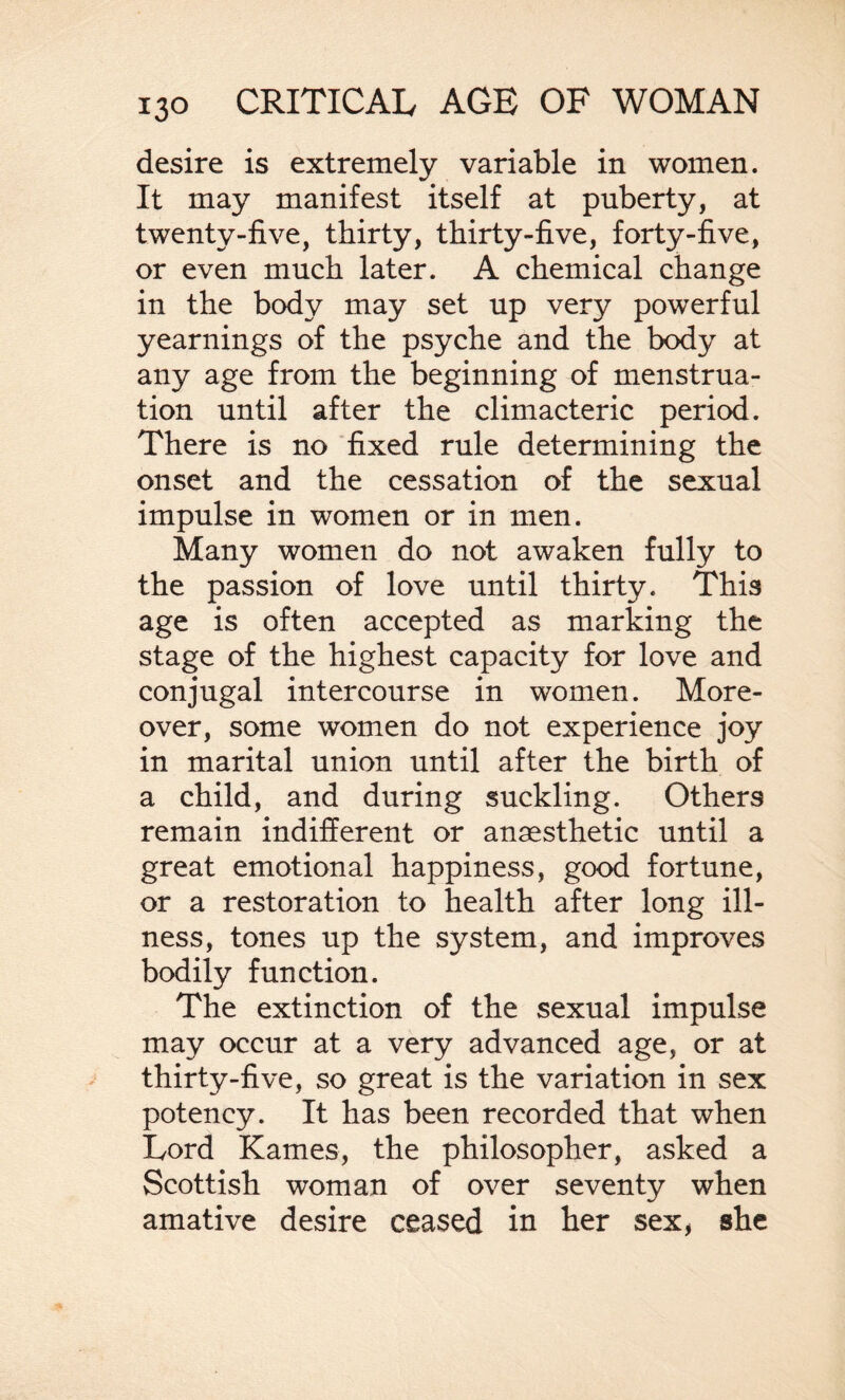 desire is extremely variable in women. It may manifest itself at puberty, at twenty-five, thirty, thirty-five, forty-five, or even much later. A chemical change in the body may set up very powerful yearnings of the psyche and the body at any age from the beginning of menstrua¬ tion until after the climacteric period. There is no fixed rule determining the onset and the cessation of the sexual impulse in women or in men. Many women do not awaken fully to the passion of love until thirty. This age is often accepted as marking the stage of the highest capacity for love and conjugal intercourse in women. More¬ over, some women do not experience joy in marital union until after the birth of a child, and during suckling. Others remain indifferent or anaesthetic until a great emotional happiness, good fortune, or a restoration to health after long ill¬ ness, tones up the system, and improves bodily function. The extinction of the sexual impulse may occur at a very advanced age, or at thirty-five, so great is the variation in sex potency. It has been recorded that when Lord Karnes, the philosopher, asked a Scottish woman of over seventy when amative desire ceased in ber sex, she