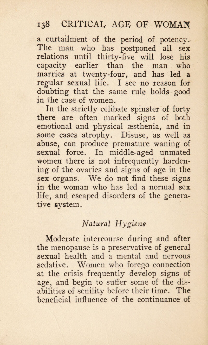 a curtailment of the period of potency. The man who has postponed all sex relations until thirty-five will lose his capacity earlier than the man who marries at twenty-four, and has led a regular sexual life. I see no reason for doubting that the same rule holds good in the case of women. In the strictly celibate spinster of forty there are often marked signs of both emotional and physical sesthenia, and in some cases atrophy. Disuse, as well as abuse, can produce premature waning of sexual force. In middle-aged unmated women there is not infrequently harden¬ ing of the ovaries and signs of age in the sex organs. We do not find these signs in the woman who has led a normal sex life, and escaped disorders of the genera¬ tive system. Natural Hygiene Moderate intercourse during and after the menopause is a preservative of general sexual health and a mental and nervous sedative. Women who forego connection at the crisis frequently develop signs of age, and begin to suffer some of the dis¬ abilities of senility before their time. The beneficial influence of the continuance of